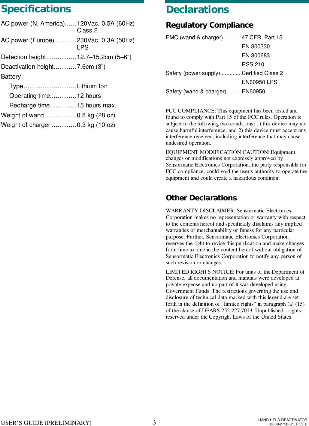 USER’S GUIDE (PRELIMINARY) HAND HELD DEACTIVATOR8000-2738-01, REV. 03SpecificationsAC power (N. America)......120Vac, 0.5A (60Hz)Class 2AC power (Europe) ...........230Vac, 0.3A (50Hz)LPSDetection height................12.7–15.2cm (5–6&quot;)Deactivation height............7.6cm (3&quot;)BatteryType............................Lithium IonOperating time..............12 hoursRecharge time..............15 hours max.Weight of wand.................0.8 kg (28 oz)Weight of charger .............0.3 kg (10 oz)DeclarationsRegulatory ComplianceEMC (wand &amp; charger)........... 47 CFR, Part 15EN 300330EN 300683RSS 210Safety (power supply)............. Certified Class 2EN60950 LPSSafety (wand &amp; charger)......... EN60950FCC COMPLIANCE: This equipment has been tested andfound to comply with Part 15 of the FCC rules. Operation issubject to the following two conditions: 1) this device may notcause harmful interference, and 2) this device must accept anyinterference received, including interference that may causeundesired operation.EQUIPMENT MODIFICATION CAUTION: Equipmentchanges or modifications not expressly approved bySensormatic Electronics Corporation, the party responsible forFCC compliance, could void the user&apos;s authority to operate theequipment and could create a hazardous condition.Other DeclarationsWARRANTY DISCLAIMER: Sensormatic ElectronicsCorporation makes no representation or warranty with respectto the contents hereof and specifically disclaims any impliedwarranties of merchantability or fitness for any particularpurpose. Further, Sensormatic Electronics Corporationreserves the right to revise this publication and make changesfrom time to time in the content hereof without obligation ofSensormatic Electronics Corporation to notify any person ofsuch revision or changes.LIMITED RIGHTS NOTICE: For units of the Department ofDefense, all documentation and manuals were developed atprivate expense and no part of it was developed usingGovernment Funds. The restrictions governing the use anddisclosure of technical data marked with this legend are setforth in the definition of &quot;limited rights&quot; in paragraph (a) (15)of the clause of DFARS 252.227.7013. Unpublished - rightsreserved under the Copyright Laws of the United States.