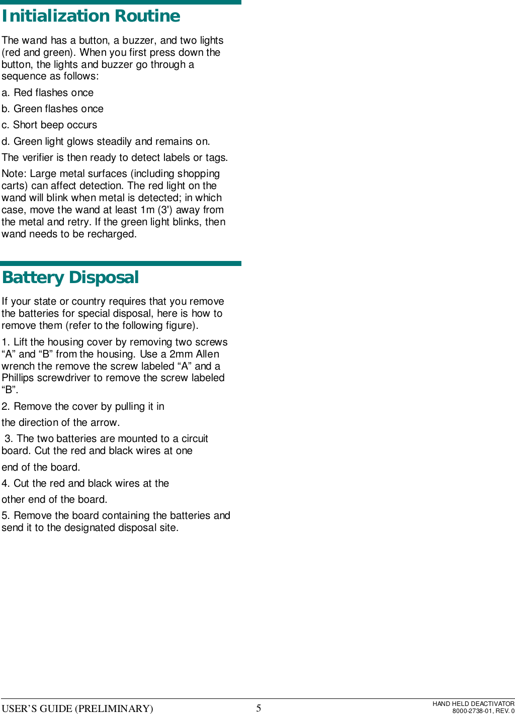 USER’S GUIDE (PRELIMINARY) HAND HELD DEACTIVATOR8000-2738-01, REV. 05Initialization RoutineThe wand has a button, a buzzer, and two lights(red and green). When you first press down thebutton, the lights and buzzer go through asequence as follows:a. Red flashes onceb. Green flashes oncec. Short beep occursd. Green light glows steadily and remains on.The verifier is then ready to detect labels or tags.Note: Large metal surfaces (including shoppingcarts) can affect detection. The red light on thewand will blink when metal is detected; in whichcase, move the wand at least 1m (3&apos;) away fromthe metal and retry. If the green light blinks, thenwand needs to be recharged.Battery DisposalIf your state or country requires that you removethe batteries for special disposal, here is how toremove them (refer to the following figure).1. Lift the housing cover by removing two screws“A” and “B” from the housing. Use a 2mm Allenwrench the remove the screw labeled “A” and aPhillips screwdriver to remove the screw labeled“B”.2. Remove the cover by pulling it inthe direction of the arrow. 3. The two batteries are mounted to a circuitboard. Cut the red and black wires at oneend of the board.4. Cut the red and black wires at theother end of the board.5. Remove the board containing the batteries andsend it to the designated disposal site.