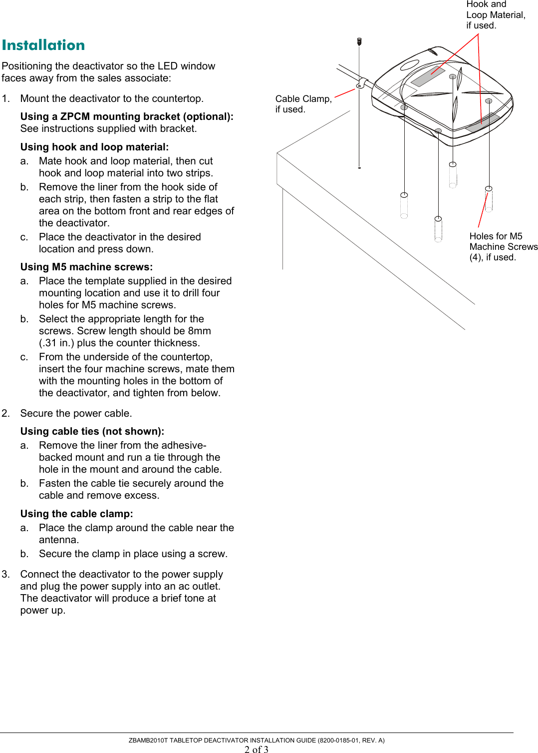  ZBAMB2010T TABLETOP DEACTIVATOR INSTALLATION GUIDE (8200-0185-01, REV. A) 2 of 3 Installation Positioning the deactivator so the LED window faces away from the sales associate: 1.  Mount the deactivator to the countertop. Using a ZPCM mounting bracket (optional): See instructions supplied with bracket. Using hook and loop material: a.  Mate hook and loop material, then cut hook and loop material into two strips. b.  Remove the liner from the hook side of each strip, then fasten a strip to the flat area on the bottom front and rear edges of the deactivator.  c.  Place the deactivator in the desired location and press down. Using M5 machine screws: a.  Place the template supplied in the desired mounting location and use it to drill four holes for M5 machine screws. b.  Select the appropriate length for the screws. Screw length should be 8mm  (.31 in.) plus the counter thickness. c.  From the underside of the countertop, insert the four machine screws, mate them with the mounting holes in the bottom of the deactivator, and tighten from below. 2.  Secure the power cable. Using cable ties (not shown): a.  Remove the liner from the adhesive-backed mount and run a tie through the hole in the mount and around the cable. b.  Fasten the cable tie securely around the cable and remove excess.   Using the cable clamp: a.  Place the clamp around the cable near the antenna. b.  Secure the clamp in place using a screw. 3.  Connect the deactivator to the power supply and plug the power supply into an ac outlet. The deactivator will produce a brief tone at power up.  Cable Clamp, if used. Hook and Loop Material, if used.Holes for M5 Machine Screws (4), if used. 