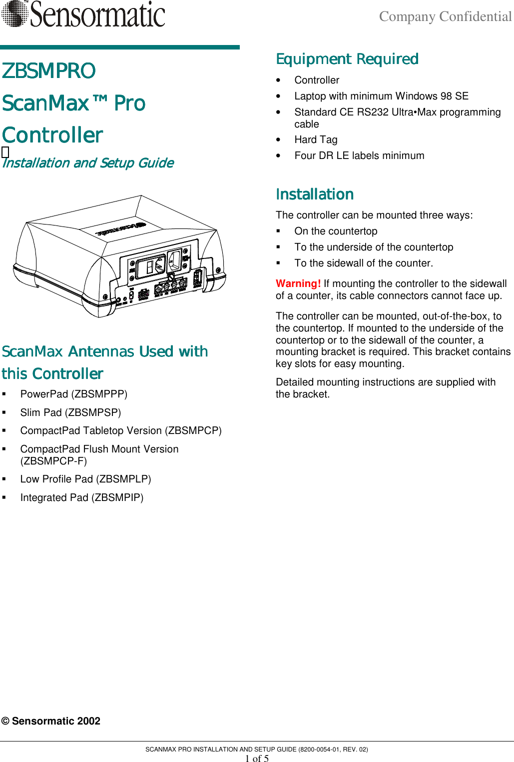 Company Confidential SCANMAX PRO INSTALLATION AND SETUP GUIDE (8200-0054-01, REV. 02) 1 of 5 ZBSMPROZBSMPROZBSMPROZBSMPRO    ScanMax™ Pro ScanMax™ Pro ScanMax™ Pro ScanMax™ Pro     ControllerControllerControllerController    Installation and Setup GuideInstallation and Setup GuideInstallation and Setup GuideInstallation and Setup Guide     ScanMax Antennas Used with ScanMax Antennas Used with ScanMax Antennas Used with ScanMax Antennas Used with     this Controllerthis Controllerthis Controllerthis Controller    !  PowerPad (ZBSMPPP) !  Slim Pad (ZBSMPSP) !  CompactPad Tabletop Version (ZBSMPCP) !  CompactPad Flush Mount Version (ZBSMPCP-F) !  Low Profile Pad (ZBSMPLP) !  Integrated Pad (ZBSMPIP)    © Sensormatic 2002 Equipment RequiredEquipment RequiredEquipment RequiredEquipment Required    •  Controller •  Laptop with minimum Windows 98 SE •  Standard CE RS232 Ultra•Max programming cable •  Hard Tag •  Four DR LE labels minimum InstallationInstallationInstallationInstallation    The controller can be mounted three ways: !  On the countertop !  To the underside of the countertop !  To the sidewall of the counter. Warning! If mounting the controller to the sidewall of a counter, its cable connectors cannot face up. The controller can be mounted, out-of-the-box, to the countertop. If mounted to the underside of the countertop or to the sidewall of the counter, a mounting bracket is required. This bracket contains key slots for easy mounting. Detailed mounting instructions are supplied with the bracket. 