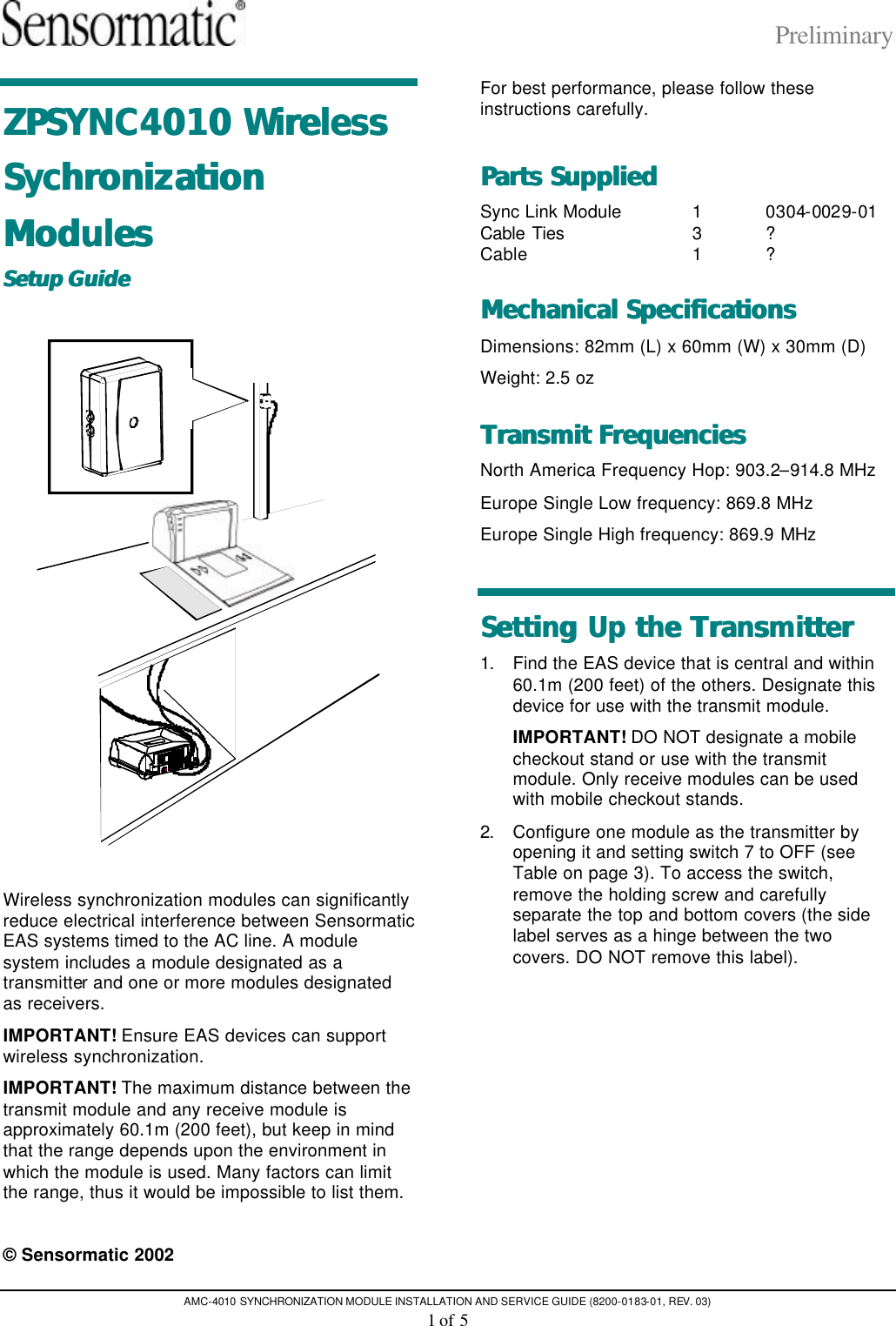 Preliminary AMC-4010 SYNCHRONIZATION MODULE INSTALLATION AND SERVICE GUIDE (8200-0183-01, REV. 03) 1 of 5 ZPSYNC4010 Wireless ZPSYNC4010 Wireless Sychronization Sychronization ModulesModules  Setup GuideSetup Guide     Wireless synchronization modules can significantly reduce electrical interference between Sensormatic EAS systems timed to the AC line. A module system includes a module designated as a transmitter and one or more modules designated as receivers.  IMPORTANT! Ensure EAS devices can support wireless synchronization.  IMPORTANT! The maximum distance between the transmit module and any receive module is approximately 60.1m (200 feet), but keep in mind that the range depends upon the environment in which the module is used. Many factors can limit the range, thus it would be impossible to list them.  © Sensormatic 2002 For best performance, please follow these instructions carefully. Parts SuppliedParts Supplied  Sync Link Module 1 0304-0029-01 Cable Ties 3 ? Cable 1 ? Mechanical SpecificationsMechanical Specifications  Dimensions: 82mm (L) x 60mm (W) x 30mm (D) Weight: 2.5 oz Transmit FrequenciesTransmit Frequencies  North America Frequency Hop: 903.2–914.8 MHz Europe Single Low frequency: 869.8 MHz Europe Single High frequency: 869.9 MHz Setting Up the TransmitterSetting Up the Transmitter  1. Find the EAS device that is central and within 60.1m (200 feet) of the others. Designate this device for use with the transmit module. IMPORTANT! DO NOT designate a mobile checkout stand or use with the transmit module. Only receive modules can be used with mobile checkout stands. 2. Configure one module as the transmitter by opening it and setting switch 7 to OFF (see Table on page 3). To access the switch, remove the holding screw and carefully separate the top and bottom covers (the side label serves as a hinge between the two covers. DO NOT remove this label). 