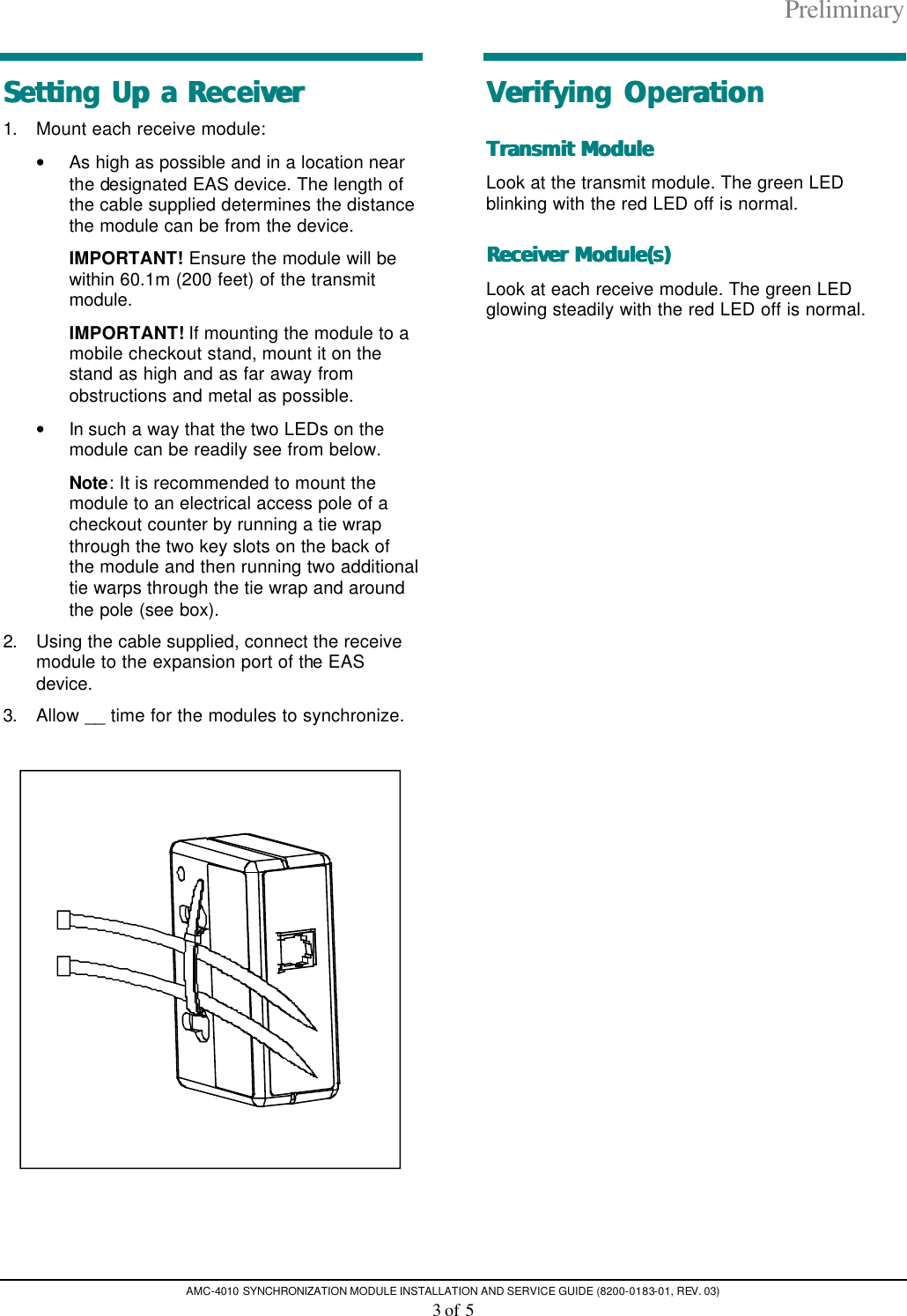 Preliminary AMC-4010 SYNCHRONIZATION MODULE INSTALLATION AND SERVICE GUIDE (8200-0183-01, REV. 03) 3 of 5 Setting Up a ReceiverSetting Up a Receiver  1. Mount each receive module:  • As high as possible and in a location near the designated EAS device. The length of the cable supplied determines the distance the module can be from the device. IMPORTANT! Ensure the module will be within 60.1m (200 feet) of the transmit module. IMPORTANT! If mounting the module to a mobile checkout stand, mount it on the stand as high and as far away from obstructions and metal as possible. • In such a way that the two LEDs on the module can be readily see from below. Note: It is recommended to mount the module to an electrical access pole of a checkout counter by running a tie wrap through the two key slots on the back of the module and then running two additional tie warps through the tie wrap and around the pole (see box). 2. Using the cable supplied, connect the receive module to the expansion port of the EAS device. 3. Allow __ time for the modules to synchronize.    Verifying OperationVerifying Operation  Transmit ModuleTransmit Module   Look at the transmit module. The green LED blinking with the red LED off is normal. Receiver Module(s)Receiver Module(s)   Look at each receive module. The green LED glowing steadily with the red LED off is normal.  