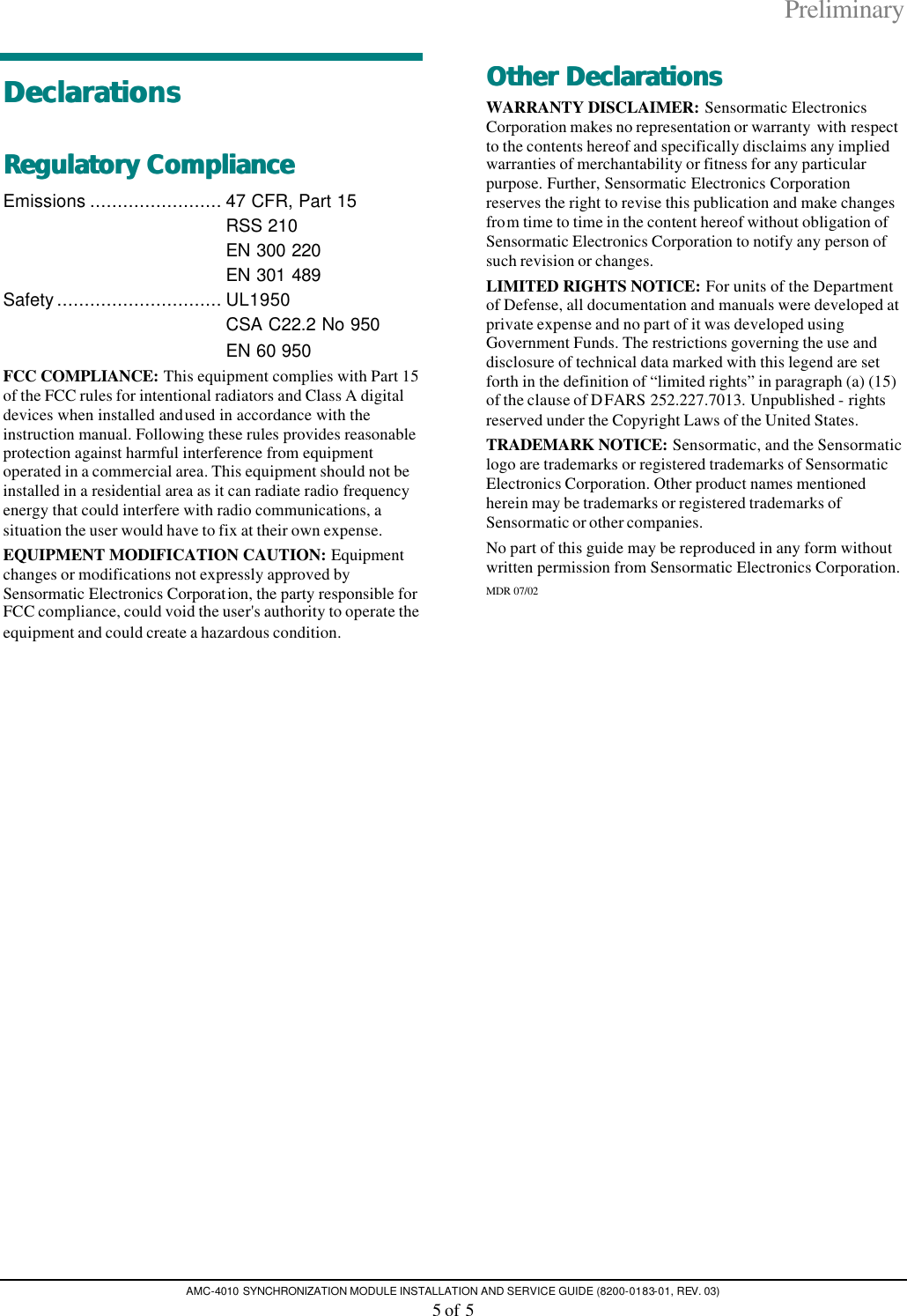 Preliminary AMC-4010 SYNCHRONIZATION MODULE INSTALLATION AND SERVICE GUIDE (8200-0183-01, REV. 03) 5 of 5 DeclarationsDeclarations  Regulatory Regulatory ComplianceCompliance  Emissions ........................ 47 CFR, Part 15  RSS 210  EN 300 220  EN 301 489 Safety.............................. UL1950  CSA C22.2 No 950  EN 60 950 FCC COMPLIANCE: This equipment complies with Part 15 of the FCC rules for intentional radiators and Class A digital devices when installed and used in accordance with the instruction manual. Following these rules provides reasonable protection against harmful interference from equipment operated in a commercial area. This equipment should not be installed in a residential area as it can radiate radio frequency energy that could interfere with radio communications, a situation the user would have to fix at their own expense. EQUIPMENT MODIFICATION CAUTION: Equipment changes or modifications not expressly approved by Sensormatic Electronics Corporation, the party responsible for FCC compliance, could void the user&apos;s authority to operate the equipment and could create a hazardous condition. Other DeclarationsOther Declarations  WARRANTY DISCLAIMER: Sensormatic Electronics Corporation makes no representation or warranty with respect to the contents hereof and specifically disclaims any implied warranties of merchantability or fitness for any particular purpose. Further, Sensormatic Electronics Corporation reserves the right to revise this publication and make changes from time to time in the content hereof without obligation of Sensormatic Electronics Corporation to notify any person of such revision or changes. LIMITED RIGHTS NOTICE: For units of the Department of Defense, all documentation and manuals were developed at private expense and no part of it was developed using Government Funds. The restrictions governing the use and disclosure of technical data marked with this legend are set forth in the definition of “limited rights” in paragraph (a) (15) of the clause of DFARS 252.227.7013. Unpublished - rights reserved under the Copyright Laws of the United States. TRADEMARK NOTICE: Sensormatic, and the Sensormatic logo are trademarks or registered trademarks of Sensormatic Electronics Corporation. Other product names mentioned herein may be trademarks or registered trademarks of Sensormatic or other companies. No part of this guide may be reproduced in any form without written permission from Sensormatic Electronics Corporation. MDR 07/02   