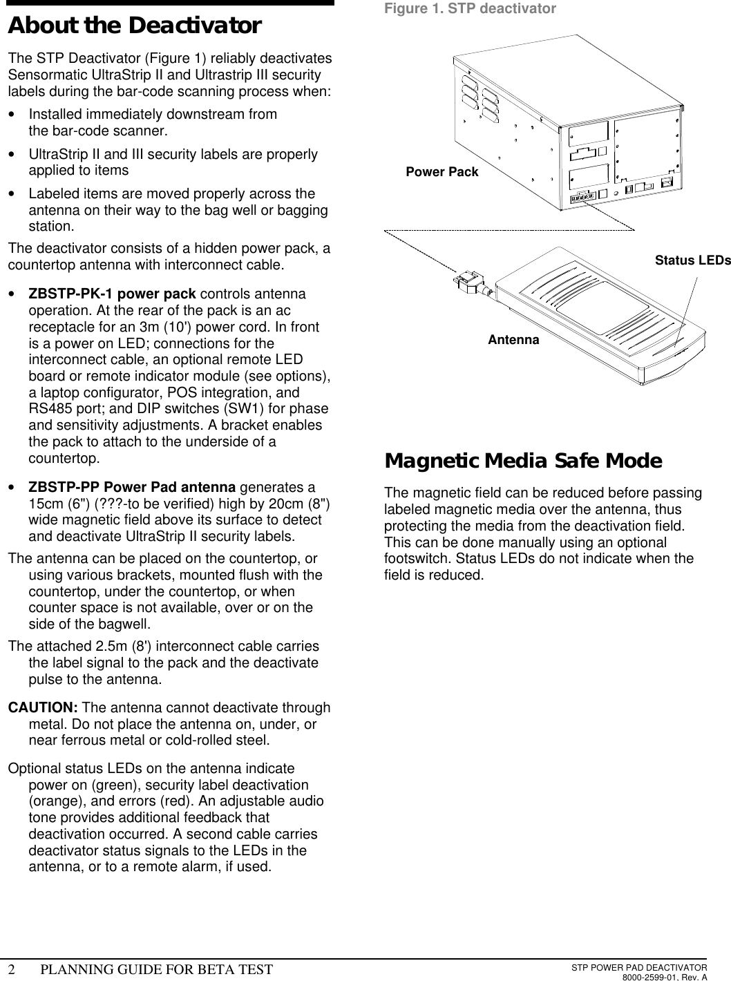 2PLANNING GUIDE FOR BETA TESTSTP POWER PAD DEACTIVATOR8000-2599-01, Rev. AAbout the Deactivator The STP Deactivator (Figure 1) reliably deactivatesSensormatic UltraStrip II and Ultrastrip III securitylabels during the bar-code scanning process when:• Installed immediately downstream fromthe bar-code scanner.• UltraStrip II and III security labels are properlyapplied to items• Labeled items are moved properly across theantenna on their way to the bag well or baggingstation.The deactivator consists of a hidden power pack, acountertop antenna with interconnect cable.• ZBSTP-PK-1 power pack controls antennaoperation. At the rear of the pack is an acreceptacle for an 3m (10&apos;) power cord. In frontis a power on LED; connections for theinterconnect cable, an optional remote LEDboard or remote indicator module (see options),a laptop configurator, POS integration, andRS485 port; and DIP switches (SW1) for phaseand sensitivity adjustments. A bracket enablesthe pack to attach to the underside of acountertop.• ZBSTP-PP Power Pad antenna generates a15cm (6&quot;) (???-to be verified) high by 20cm (8&quot;)wide magnetic field above its surface to detectand deactivate UltraStrip II security labels. The antenna can be placed on the countertop, orusing various brackets, mounted flush with thecountertop, under the countertop, or whencounter space is not available, over or on theside of the bagwell. The attached 2.5m (8&apos;) interconnect cable carriesthe label signal to the pack and the deactivatepulse to the antenna. CAUTION: The antenna cannot deactivate throughmetal. Do not place the antenna on, under, ornear ferrous metal or cold-rolled steel. Optional status LEDs on the antenna indicatepower on (green), security label deactivation(orange), and errors (red). An adjustable audiotone provides additional feedback thatdeactivation occurred. A second cable carriesdeactivator status signals to the LEDs in theantenna, or to a remote alarm, if used. Figure 1. STP deactivator  Magnetic Media Safe ModeThe magnetic field can be reduced before passinglabeled magnetic media over the antenna, thusprotecting the media from the deactivation field.This can be done manually using an optionalfootswitch. Status LEDs do not indicate when thefield is reduced. Status LEDs Antenna Power Pack