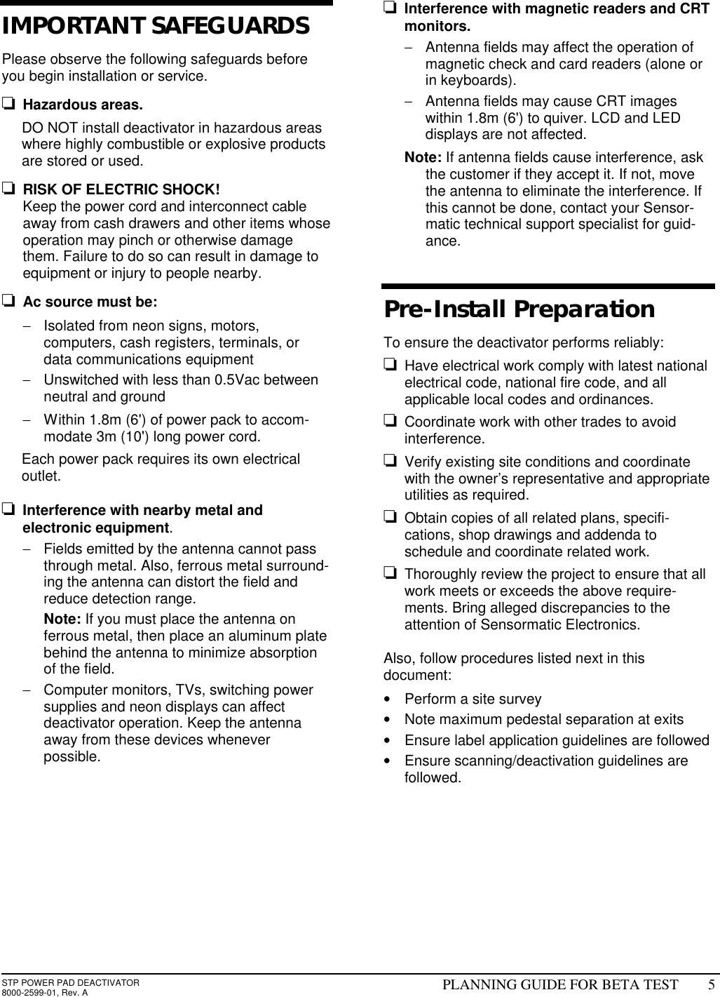 STP POWER PAD DEACTIVATOR8000-2599-01, Rev. A PLANNING GUIDE FOR BETA TEST 5IMPORTANT SAFEGUARDSPlease observe the following safeguards beforeyou begin installation or service.o Hazardous areas. DO NOT install deactivator in hazardous areaswhere highly combustible or explosive productsare stored or used.o RISK OF ELECTRIC SHOCK! Keep the power cord and interconnect cableaway from cash drawers and other items whoseoperation may pinch or otherwise damagethem. Failure to do so can result in damage toequipment or injury to people nearby.o Ac source must be:− Isolated from neon signs, motors,computers, cash registers, terminals, ordata communications equipment− Unswitched with less than 0.5Vac betweenneutral and ground− Within 1.8m (6&apos;) of power pack to accom-modate 3m (10&apos;) long power cord. Each power pack requires its own electricaloutlet.o Interference with nearby metal andelectronic equipment.− Fields emitted by the antenna cannot passthrough metal. Also, ferrous metal surround-ing the antenna can distort the field andreduce detection range. Note: If you must place the antenna onferrous metal, then place an aluminum platebehind the antenna to minimize absorptionof the field.− Computer monitors, TVs, switching powersupplies and neon displays can affectdeactivator operation. Keep the antennaaway from these devices wheneverpossible.o Interference with magnetic readers and CRTmonitors.− Antenna fields may affect the operation ofmagnetic check and card readers (alone orin keyboards).− Antenna fields may cause CRT imageswithin 1.8m (6&apos;) to quiver. LCD and LEDdisplays are not affected. Note: If antenna fields cause interference, askthe customer if they accept it. If not, movethe antenna to eliminate the interference. Ifthis cannot be done, contact your Sensor-matic technical support specialist for guid-ance.  Pre-Install Preparation To ensure the deactivator performs reliably:o Have electrical work comply with latest nationalelectrical code, national fire code, and allapplicable local codes and ordinances.o Coordinate work with other trades to avoidinterference.o Verify existing site conditions and coordinatewith the owner’s representative and appropriateutilities as required.o Obtain copies of all related plans, specifi-cations, shop drawings and addenda toschedule and coordinate related work.o Thoroughly review the project to ensure that allwork meets or exceeds the above require-ments. Bring alleged discrepancies to theattention of Sensormatic Electronics. Also, follow procedures listed next in thisdocument:• Perform a site survey• Note maximum pedestal separation at exits• Ensure label application guidelines are followed• Ensure scanning/deactivation guidelines arefollowed.