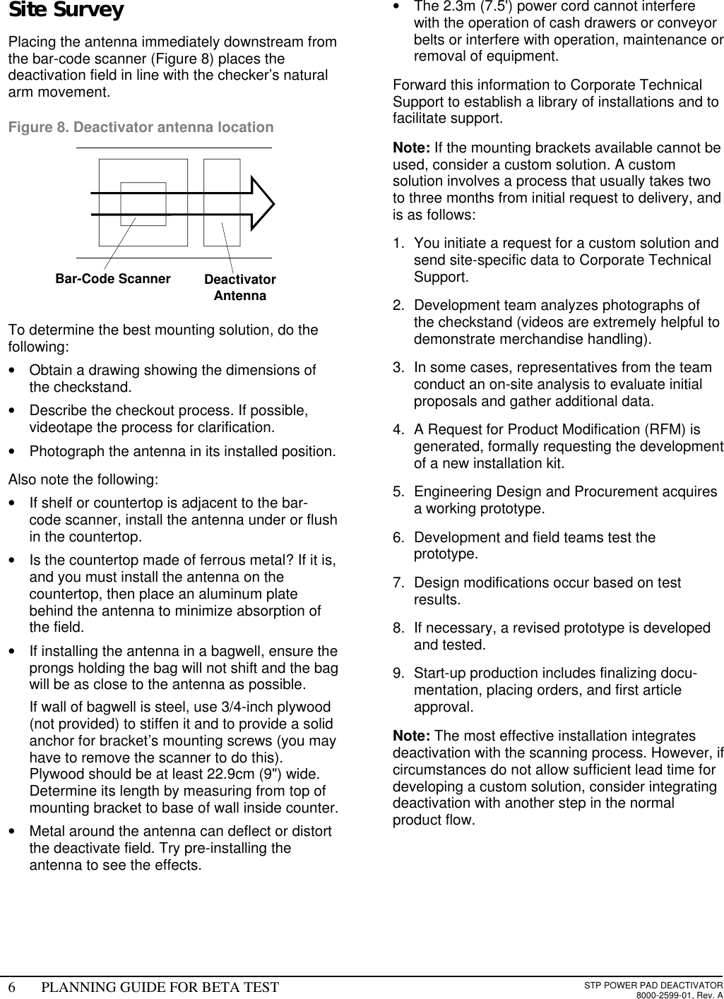 6PLANNING GUIDE FOR BETA TESTSTP POWER PAD DEACTIVATOR8000-2599-01, Rev. A Site Survey Placing the antenna immediately downstream fromthe bar-code scanner (Figure 8) places thedeactivation field in line with the checker’s naturalarm movement. Figure 8. Deactivator antenna location     To determine the best mounting solution, do thefollowing:• Obtain a drawing showing the dimensions ofthe checkstand.• Describe the checkout process. If possible,videotape the process for clarification.• Photograph the antenna in its installed position. Also note the following:• If shelf or countertop is adjacent to the bar-code scanner, install the antenna under or flushin the countertop.• Is the countertop made of ferrous metal? If it is,and you must install the antenna on thecountertop, then place an aluminum platebehind the antenna to minimize absorption ofthe field.• If installing the antenna in a bagwell, ensure theprongs holding the bag will not shift and the bagwill be as close to the antenna as possible. If wall of bagwell is steel, use 3/4-inch plywood(not provided) to stiffen it and to provide a solidanchor for bracket’s mounting screws (you mayhave to remove the scanner to do this).Plywood should be at least 22.9cm (9&quot;) wide.Determine its length by measuring from top ofmounting bracket to base of wall inside counter.• Metal around the antenna can deflect or distortthe deactivate field. Try pre-installing theantenna to see the effects.• The 2.3m (7.5&apos;) power cord cannot interferewith the operation of cash drawers or conveyorbelts or interfere with operation, maintenance orremoval of equipment.Forward this information to Corporate TechnicalSupport to establish a library of installations and tofacilitate support.Note: If the mounting brackets available cannot beused, consider a custom solution. A customsolution involves a process that usually takes twoto three months from initial request to delivery, andis as follows:1. You initiate a request for a custom solution andsend site-specific data to Corporate TechnicalSupport.2. Development team analyzes photographs ofthe checkstand (videos are extremely helpful todemonstrate merchandise handling).3. In some cases, representatives from the teamconduct an on-site analysis to evaluate initialproposals and gather additional data.4. A Request for Product Modification (RFM) isgenerated, formally requesting the developmentof a new installation kit.5. Engineering Design and Procurement acquiresa working prototype.6. Development and field teams test theprototype.7. Design modifications occur based on testresults.8. If necessary, a revised prototype is developedand tested.9. Start-up production includes finalizing docu-mentation, placing orders, and first articleapproval.Note: The most effective installation integratesdeactivation with the scanning process. However, ifcircumstances do not allow sufficient lead time fordeveloping a custom solution, consider integratingdeactivation with another step in the normalproduct flow. Bar-Code Scanner DeactivatorAntenna