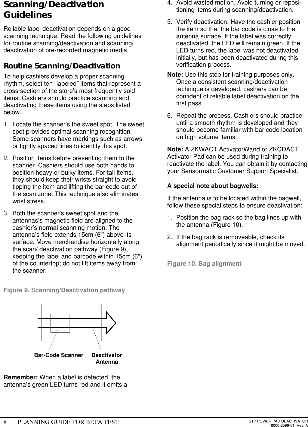 8PLANNING GUIDE FOR BETA TESTSTP POWER PAD DEACTIVATOR8000-2599-01, Rev. AScanning/DeactivationGuidelinesReliable label deactivation depends on a goodscanning technique. Read the following guidelinesfor routine scanning/deactivation and scanning/deactivation of pre-recorded magnetic media.Routine Scanning/DeactivationTo help cashiers develop a proper scanningrhythm, select ten “labeled” items that represent across section of the store’s most frequently solditems. Cashiers should practice scanning anddeactivating these items using the steps listedbelow.1. Locate the scanner’s the sweet spot. The sweetspot provides optimal scanning recognition.Some scanners have markings such as arrowsor tightly spaced lines to identify this spot.2. Position items before presenting them to thescanner. Cashiers should use both hands toposition heavy or bulky items. For tall items,they should keep their wrists straight to avoidtipping the item and lifting the bar code out ofthe scan zone. This technique also eliminateswrist stress.3. Both the scanner’s sweet spot and theantennas’s magnetic field are aligned to thecashier’s normal scanning motion. Theantenna’s field extends 15cm (6&quot;) above itssurface. Move merchandise horizontally alongthe scan/ deactivation pathway (Figure 9),keeping the label and barcode within 15cm (6&quot;)of the countertop; do not lift items away fromthe scanner.Figure 9. Scanning/Deactivation pathwayRemember: When a label is detected, theantenna’s green LED turns red and it emits a4. Avoid wasted motion. Avoid turning or reposi-tioning items during scanning/deactivation.5. Verify deactivation. Have the cashier positionthe item so that the bar code is close to theantenna surface. If the label was correctlydeactivated, the LED will remain green. If theLED turns red, the label was not deactivatedinitially, but has been deactivated during thisverification process. Note: Use this step for training purposes only.Once a consistent scanning/deactivationtechnique is developed, cashiers can beconfident of reliable label deactivation on thefirst pass.6. Repeat the process. Cashiers should practiceuntil a smooth rhythm is developed and theyshould become familiar with bar code locationon high volume items.Note: A ZKWACT ActivatorWand or ZKCDACTActivator Pad can be used during training toreactivate the label. You can obtain it by contactingyour Sensormatic Customer Support Specialist.A special note about bagwells:If the antenna is to be located within the bagwell,follow these special steps to ensure deactivation:1. Position the bag rack so the bag lines up withthe antenna (Figure 10).2. If the bag rack is removeable, check itsalignment periodically since it might be moved.Figure 10. Bag alignmentDeactivatorAntennaBar-Code Scanner