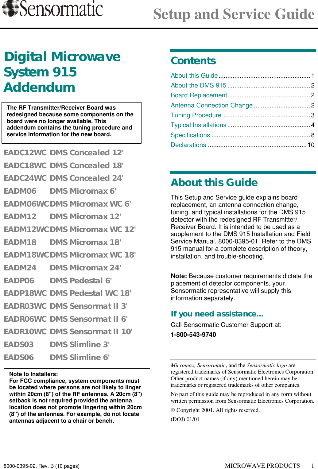 Setup and Service Guide8000-0395-02, Rev. B (10 pages) MICROWAVE PRODUCTS 11 Digital MicrowaveSystem 915AddendumEADC12WC DMS Concealed 12&apos;EADC18WC DMS Concealed 18&apos;EADC24WC DMS Concealed 24&apos;EADM06 DMS Micromax 6&apos;EADM06WCDMS Micromax WC 6&apos;EADM12 DMS Micromax 12&apos;EADM12WCDMS Micromax WC 12&apos;EADM18 DMS Micromax 18&apos;EADM18WCDMS Micromax WC 18&apos;EADM24 DMS Micromax 24&apos;EADP06 DMS Pedestal 6&apos;EADP18WC DMS Pedestal WC 18&apos;EADR03WC DMS Sensormat II 3&apos;EADR06WC DMS Sensormat II 6&apos;EADR10WC DMS Sensormat II 10&apos;EADS03 DMS Slimline 3&apos;EADS06 DMS Slimline 6&apos;ContentsAbout this Guide....................................................1About the DMS 915...............................................2Board Replacement...............................................2Antenna Connection Change ................................2Tuning Procedure..................................................3Typical Installations...............................................4Specifications ........................................................8Declarations ........................................................10About this GuideThis Setup and Service guide explains boardreplacement, an antenna connection change,tuning, and typical installations for the DMS 915detector with the redesigned RF Transmitter/Receiver Board. It is intended to be used as asupplement to the DMS 915 Installation and FieldService Manual, 8000-0395-01. Refer to the DMS915 manual for a complete description of theory,installation, and trouble-shooting.Note: Because customer requirements dictate theplacement of detector components, yourSensormatic representative will supply thisinformation separately.If you need assistance...Call Sensormatic Customer Support at:1-800-543-9740Micromax, Sensormatic, and the Sensormatic logo areregistered trademarks of Sensormatic Electronics Corporation.Other product names (if any) mentioned herein may betrademarks or registered trademarks of other companies.No part of this guide may be reproduced in any form withoutwritten permission from Sensormatic Electronics Corporation.© Copyright 2001. All rights reserved.(DOJ) 01/01The RF Transmitter/Receiver Board wasredesigned because some components on theboard were no longer available. Thisaddendum contains the tuning procedure andservice information for the new board.Note to Installers:For FCC compliance, system components mustbe located where persons are not likely to lingerwithin 20cm (8&quot;) of the RF antennas. A 20cm (8&quot;)setback is not required provided the antennalocation does not promote lingering within 20cm(8&quot;) of the antennas. For example, do not locateantennas adjacent to a chair or bench.