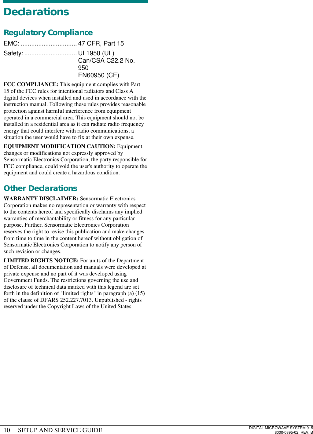 10 SETUP AND SERVICE GUIDEDIGITAL MICROWAVE SYSTEM 9158000-0395-02, REV. BDeclarationsRegulatory ComplianceEMC: ................................ 47 CFR, Part 15Safety: .............................. UL1950 (UL)Can/CSA C22.2 No.950EN60950 (CE)FCC COMPLIANCE: This equipment complies with Part15 of the FCC rules for intentional radiators and Class Adigital devices when installed and used in accordance with theinstruction manual. Following these rules provides reasonableprotection against harmful interference from equipmentoperated in a commercial area. This equipment should not beinstalled in a residential area as it can radiate radio frequencyenergy that could interfere with radio communications, asituation the user would have to fix at their own expense.EQUIPMENT MODIFICATION CAUTION: Equipmentchanges or modifications not expressly approved bySensormatic Electronics Corporation, the party responsible forFCC compliance, could void the user&apos;s authority to operate theequipment and could create a hazardous condition.Other DeclarationsWARRANTY DISCLAIMER: Sensormatic ElectronicsCorporation makes no representation or warranty with respectto the contents hereof and specifically disclaims any impliedwarranties of merchantability or fitness for any particularpurpose. Further, Sensormatic Electronics Corporationreserves the right to revise this publication and make changesfrom time to time in the content hereof without obligation ofSensormatic Electronics Corporation to notify any person ofsuch revision or changes.LIMITED RIGHTS NOTICE: For units of the Departmentof Defense, all documentation and manuals were developed atprivate expense and no part of it was developed usingGovernment Funds. The restrictions governing the use anddisclosure of technical data marked with this legend are setforth in the definition of &quot;limited rights&quot; in paragraph (a) (15)of the clause of DFARS 252.227.7013. Unpublished - rightsreserved under the Copyright Laws of the United States.