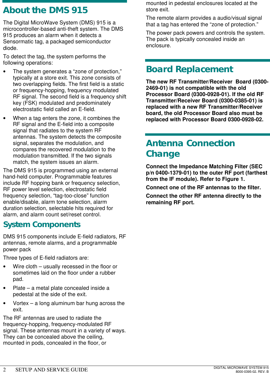 2SETUP AND SERVICE GUIDEDIGITAL MICROWAVE SYSTEM 9158000-0395-02, REV. BAbout the DMS 915The Digital MicroWave System (DMS) 915 is amicrocontroller-based anti-theft system. The DMS915 produces an alarm when it detects aSensormatic tag, a packaged semiconductordiode.To detect the tag, the system performs thefollowing operations:• The system generates a “zone of protection,”typically at a store exit. This zone consists oftwo overlapping fields. The first field is a staticor frequency-hopping, frequency modulatedRF signal. The second field is a frequency shiftkey (FSK) modulated and predominatelyelectrostatic field called an E-field.• When a tag enters the zone, it combines theRF signal and the E-field into a compositesignal that radiates to the system RFantennas. The system detects the compositesignal, separates the modulation, andcompares the recovered modulation to themodulation transmitted. If the two signalsmatch, the system issues an alarm.The DMS 915 is programmed using an externalhand-held computer. Programmable featuresinclude RF hopping bank or frequency selection,RF power level selection, electrostatic fieldfrequency selection, “tag-too-close” functionenable/disable, alarm tone selection, alarmduration selection, selectable hits required foralarm, and alarm count set/reset control.System ComponentsDMS 915 components include E-field radiators, RFantennas, remote alarms, and a programmablepower packThree types of E-field radiators are:• Wire cloth – usually recessed in the floor orsometimes laid on the floor under a rubberpad.• Plate – a metal plate concealed inside apedestal at the side of the exit.• Vortex – a long aluminum bar hung across theexit.The RF antennas are used to radiate thefrequency-hopping, frequency-modulated RFsignal. These antennas mount in a variety of ways.They can be concealed above the ceiling,mounted in pods, concealed in the floor, ormounted in pedestal enclosures located at thestore exit.The remote alarm provides a audio/visual signalthat a tag has entered the “zone of protection.”The power pack powers and controls the system.The pack is typically concealed inside anenclosure.Board ReplacementThe new RF Transmitter/Receiver  Board (0300-2469-01) is not compatible with the oldProcessor Board (0300-0928-01). If the old RFTransmitter/Receiver Board (0300-0385-01) isreplaced with a new RF Transmitter/Receiverboard, the old Processor Board also must bereplaced with Processor Board 0300-0928-02.Antenna ConnectionChangeConnect the Impedance Matching Filter (SECp/n 0400-1379-01) to the outer RF port (farthestfrom the IF module). Refer to Figure 1.Connect one of the RF antennas to the filter.Connect the other RF antenna directly to theremaining RF port.