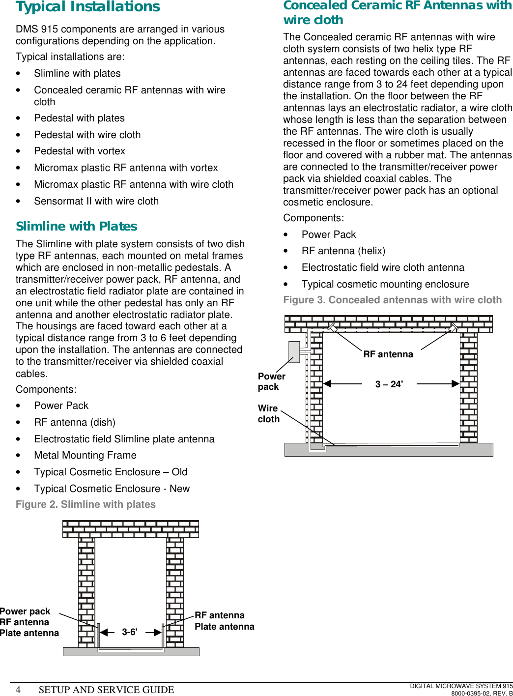 4SETUP AND SERVICE GUIDEDIGITAL MICROWAVE SYSTEM 9158000-0395-02, REV. BTypical InstallationsDMS 915 components are arranged in variousconfigurations depending on the application.Typical installations are:• Slimline with plates• Concealed ceramic RF antennas with wirecloth• Pedestal with plates• Pedestal with wire cloth• Pedestal with vortex• Micromax plastic RF antenna with vortex• Micromax plastic RF antenna with wire cloth• Sensormat II with wire clothSlimline with PlatesThe Slimline with plate system consists of two dishtype RF antennas, each mounted on metal frameswhich are enclosed in non-metallic pedestals. Atransmitter/receiver power pack, RF antenna, andan electrostatic field radiator plate are contained inone unit while the other pedestal has only an RFantenna and another electrostatic radiator plate.The housings are faced toward each other at atypical distance range from 3 to 6 feet dependingupon the installation. The antennas are connectedto the transmitter/receiver via shielded coaxialcables.Components:• Power Pack• RF antenna (dish)• Electrostatic field Slimline plate antenna• Metal Mounting Frame• Typical Cosmetic Enclosure – Old• Typical Cosmetic Enclosure - NewFigure 2. Slimline with platesConcealed Ceramic RF Antennas withwire clothThe Concealed ceramic RF antennas with wirecloth system consists of two helix type RFantennas, each resting on the ceiling tiles. The RFantennas are faced towards each other at a typicaldistance range from 3 to 24 feet depending uponthe installation. On the floor between the RFantennas lays an electrostatic radiator, a wire clothwhose length is less than the separation betweenthe RF antennas. The wire cloth is usuallyrecessed in the floor or sometimes placed on thefloor and covered with a rubber mat. The antennasare connected to the transmitter/receiver powerpack via shielded coaxial cables. Thetransmitter/receiver power pack has an optionalcosmetic enclosure.Components:• Power Pack• RF antenna (helix)• Electrostatic field wire cloth antenna• Typical cosmetic mounting enclosureFigure 3. Concealed antennas with wire clothPower packRF antennaPlate antennaRF antennaPlate antenna3-6&apos;PowerpackWireclothRF antenna3 – 24&apos;