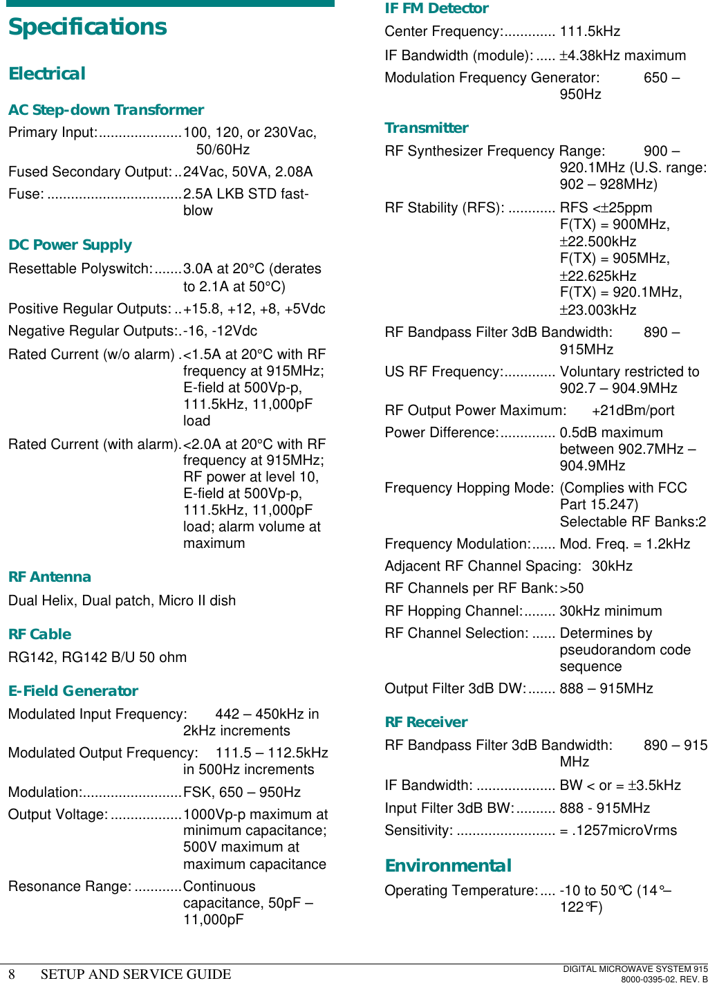 8SETUP AND SERVICE GUIDEDIGITAL MICROWAVE SYSTEM 9158000-0395-02, REV. BSpecificationsElectricalAC Step-down TransformerPrimary Input:.....................100, 120, or 230Vac,50/60HzFused Secondary Output:..24Vac, 50VA, 2.08AFuse: ..................................2.5A LKB STD fast-blowDC Power SupplyResettable Polyswitch:.......3.0A at 20°C (deratesto 2.1A at 50°C)Positive Regular Outputs: ..+15.8, +12, +8, +5VdcNegative Regular Outputs:.-16, -12VdcRated Current (w/o alarm) .&lt;1.5A at 20°C with RFfrequency at 915MHz;E-field at 500Vp-p,111.5kHz, 11,000pFloadRated Current (with alarm).&lt;2.0A at 20°C with RFfrequency at 915MHz;RF power at level 10,E-field at 500Vp-p,111.5kHz, 11,000pFload; alarm volume atmaximumRF AntennaDual Helix, Dual patch, Micro II dishRF CableRG142, RG142 B/U 50 ohmE-Field GeneratorModulated Input Frequency: 442 – 450kHz in2kHz incrementsModulated Output Frequency: 111.5 – 112.5kHzin 500Hz incrementsModulation:.........................FSK, 650 – 950HzOutput Voltage: ..................1000Vp-p maximum atminimum capacitance;500V maximum atmaximum capacitanceResonance Range: ............Continuouscapacitance, 50pF –11,000pFIF FM DetectorCenter Frequency:............. 111.5kHzIF Bandwidth (module): ..... ±4.38kHz maximumModulation Frequency Generator: 650 –950HzTransmitterRF Synthesizer Frequency Range: 900 –920.1MHz (U.S. range:902 – 928MHz)RF Stability (RFS): ............ RFS &lt;±25ppmF(TX) = 900MHz,±22.500kHzF(TX) = 905MHz,±22.625kHzF(TX) = 920.1MHz,±23.003kHzRF Bandpass Filter 3dB Bandwidth: 890 –915MHzUS RF Frequency:............. Voluntary restricted to902.7 – 904.9MHzRF Output Power Maximum: +21dBm/portPower Difference:.............. 0.5dB maximumbetween 902.7MHz –904.9MHzFrequency Hopping Mode: (Complies with FCCPart 15.247)Selectable RF Banks:2Frequency Modulation:...... Mod. Freq. = 1.2kHzAdjacent RF Channel Spacing: 30kHzRF Channels per RF Bank:&gt;50RF Hopping Channel:........ 30kHz minimumRF Channel Selection: ...... Determines bypseudorandom codesequenceOutput Filter 3dB DW:....... 888 – 915MHzRF ReceiverRF Bandpass Filter 3dB Bandwidth: 890 – 915MHzIF Bandwidth: .................... BW &lt; or = ±3.5kHzInput Filter 3dB BW:.......... 888 - 915MHzSensitivity: ......................... = .1257microVrmsEnvironmentalOperating Temperature:.... -10 to 50°C (14°–122°F)