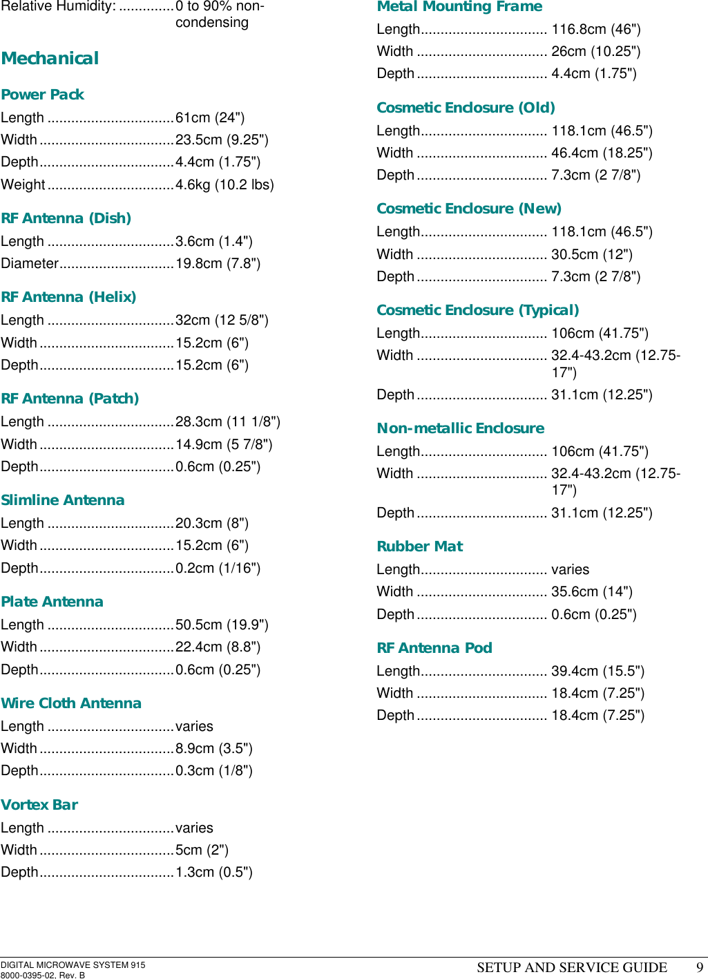 DIGITAL MICROWAVE SYSTEM 9158000-0395-02, Rev. B SETUP AND SERVICE GUIDE 9Relative Humidity: ..............0 to 90% non-condensingMechanicalPower PackLength ................................61cm (24&quot;)Width..................................23.5cm (9.25&quot;)Depth..................................4.4cm (1.75&quot;)Weight................................4.6kg (10.2 lbs)RF Antenna (Dish)Length ................................3.6cm (1.4&quot;)Diameter.............................19.8cm (7.8&quot;)RF Antenna (Helix)Length ................................32cm (12 5/8&quot;)Width..................................15.2cm (6&quot;)Depth..................................15.2cm (6&quot;)RF Antenna (Patch)Length ................................28.3cm (11 1/8&quot;)Width..................................14.9cm (5 7/8&quot;)Depth..................................0.6cm (0.25&quot;)Slimline AntennaLength ................................20.3cm (8&quot;)Width..................................15.2cm (6&quot;)Depth..................................0.2cm (1/16&quot;)Plate AntennaLength ................................50.5cm (19.9&quot;)Width..................................22.4cm (8.8&quot;)Depth..................................0.6cm (0.25&quot;)Wire Cloth AntennaLength ................................variesWidth..................................8.9cm (3.5&quot;)Depth..................................0.3cm (1/8&quot;)Vortex BarLength ................................variesWidth..................................5cm (2&quot;)Depth..................................1.3cm (0.5&quot;)Metal Mounting FrameLength................................ 116.8cm (46&quot;)Width ................................. 26cm (10.25&quot;)Depth................................. 4.4cm (1.75&quot;)Cosmetic Enclosure (Old)Length................................ 118.1cm (46.5&quot;)Width ................................. 46.4cm (18.25&quot;)Depth................................. 7.3cm (2 7/8&quot;)Cosmetic Enclosure (New)Length................................ 118.1cm (46.5&quot;)Width ................................. 30.5cm (12&quot;)Depth................................. 7.3cm (2 7/8&quot;)Cosmetic Enclosure (Typical)Length................................ 106cm (41.75&quot;)Width ................................. 32.4-43.2cm (12.75-17&quot;)Depth................................. 31.1cm (12.25&quot;)Non-metallic EnclosureLength................................ 106cm (41.75&quot;)Width ................................. 32.4-43.2cm (12.75-17&quot;)Depth................................. 31.1cm (12.25&quot;)Rubber MatLength................................ variesWidth ................................. 35.6cm (14&quot;)Depth................................. 0.6cm (0.25&quot;)RF Antenna PodLength................................ 39.4cm (15.5&quot;)Width ................................. 18.4cm (7.25&quot;)Depth................................. 18.4cm (7.25&quot;)