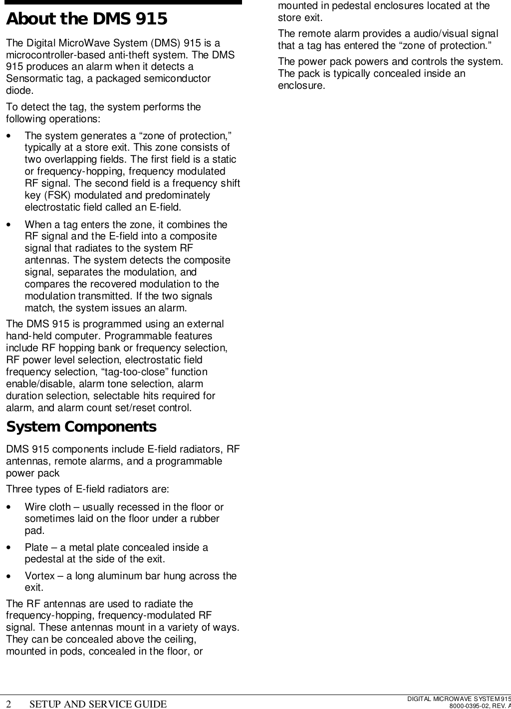 2 SETUP AND SERVICE GUIDE DIGITAL MICROWAVE SYSTEM 9158000-0395-02, REV. AAbout the DMS 915The Digital MicroWave System (DMS) 915 is amicrocontroller-based anti-theft system. The DMS915 produces an alarm when it detects aSensormatic tag, a packaged semiconductordiode.To detect the tag, the system performs thefollowing operations:•  The system generates a “zone of protection,”typically at a store exit. This zone consists oftwo overlapping fields. The first field is a staticor frequency-hopping, frequency modulatedRF signal. The second field is a frequency shiftkey (FSK) modulated and predominatelyelectrostatic field called an E-field.•  When a tag enters the zone, it combines theRF signal and the E-field into a compositesignal that radiates to the system RFantennas. The system detects the compositesignal, separates the modulation, andcompares the recovered modulation to themodulation transmitted. If the two signalsmatch, the system issues an alarm.The DMS 915 is programmed using an externalhand-held computer. Programmable featuresinclude RF hopping bank or frequency selection,RF power level selection, electrostatic fieldfrequency selection, “tag-too-close” functionenable/disable, alarm tone selection, alarmduration selection, selectable hits required foralarm, and alarm count set/reset control.System ComponentsDMS 915 components include E-field radiators, RFantennas, remote alarms, and a programmablepower packThree types of E-field radiators are:•  Wire cloth – usually recessed in the floor orsometimes laid on the floor under a rubberpad.•  Plate – a metal plate concealed inside apedestal at the side of the exit.•  Vortex – a long aluminum bar hung across theexit.The RF antennas are used to radiate thefrequency-hopping, frequency-modulated RFsignal. These antennas mount in a variety of ways.They can be concealed above the ceiling,mounted in pods, concealed in the floor, ormounted in pedestal enclosures located at thestore exit.The remote alarm provides a audio/visual signalthat a tag has entered the “zone of protection.”The power pack powers and controls the system.The pack is typically concealed inside anenclosure.