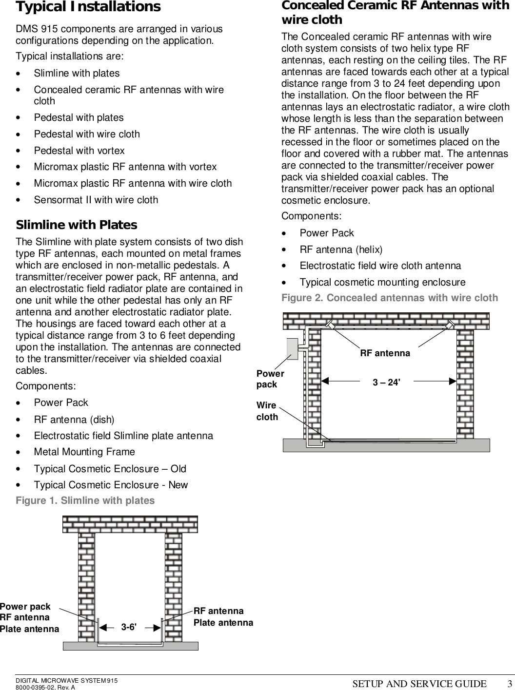 DIGITAL MICROWAVE SYSTEM 9158000-0395-02, Rev. A SETUP AND SERVICE GUIDE 3Typical InstallationsDMS 915 components are arranged in variousconfigurations depending on the application.Typical installations are:•  Slimline with plates•  Concealed ceramic RF antennas with wirecloth•  Pedestal with plates•  Pedestal with wire cloth• Pedestal with vortex•  Micromax plastic RF antenna with vortex•  Micromax plastic RF antenna with wire cloth•  Sensormat II with wire clothSlimline with PlatesThe Slimline with plate system consists of two dishtype RF antennas, each mounted on metal frameswhich are enclosed in non-metallic pedestals. Atransmitter/receiver power pack, RF antenna, andan electrostatic field radiator plate are contained inone unit while the other pedestal has only an RFantenna and another electrostatic radiator plate.The housings are faced toward each other at atypical distance range from 3 to 6 feet dependingupon the installation. The antennas are connectedto the transmitter/receiver via shielded coaxialcables.Components:• Power Pack•  RF antenna (dish)•  Electrostatic field Slimline plate antenna•  Metal Mounting Frame•  Typical Cosmetic Enclosure – Old•  Typical Cosmetic Enclosure - NewFigure 1. Slimline with platesConcealed Ceramic RF Antennas withwire clothThe Concealed ceramic RF antennas with wirecloth system consists of two helix type RFantennas, each resting on the ceiling tiles. The RFantennas are faced towards each other at a typicaldistance range from 3 to 24 feet depending uponthe installation. On the floor between the RFantennas lays an electrostatic radiator, a wire clothwhose length is less than the separation betweenthe RF antennas. The wire cloth is usuallyrecessed in the floor or sometimes placed on thefloor and covered with a rubber mat. The antennasare connected to the transmitter/receiver powerpack via shielded coaxial cables. Thetransmitter/receiver power pack has an optionalcosmetic enclosure.Components:• Power Pack•  RF antenna (helix)•  Electrostatic field wire cloth antenna•  Typical cosmetic mounting enclosureFigure 2. Concealed antennas with wire clothPower packRF antennaPlate antennaRF antennaPlate antenna3-6&apos;PowerpackWireclothRF antenna3 – 24&apos;