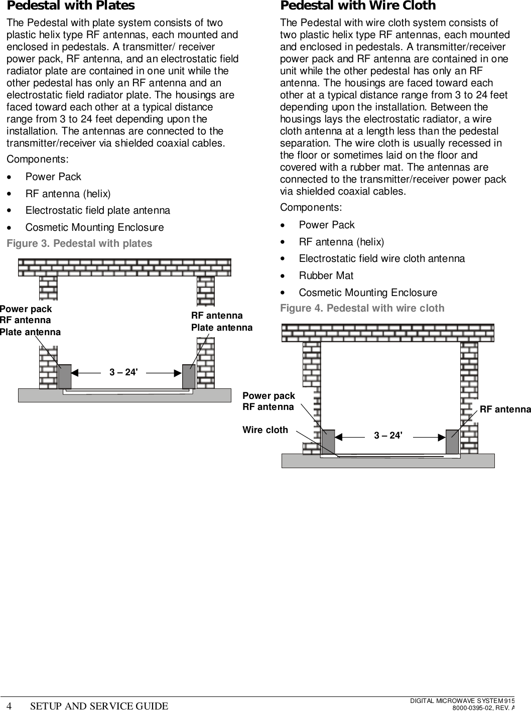 4 SETUP AND SERVICE GUIDE DIGITAL MICROWAVE SYSTEM 9158000-0395-02, REV. APedestal with PlatesThe Pedestal with plate system consists of twoplastic helix type RF antennas, each mounted andenclosed in pedestals. A transmitter/ receiverpower pack, RF antenna, and an electrostatic fieldradiator plate are contained in one unit while theother pedestal has only an RF antenna and anelectrostatic field radiator plate. The housings arefaced toward each other at a typical distancerange from 3 to 24 feet depending upon theinstallation. The antennas are connected to thetransmitter/receiver via shielded coaxial cables.Components:• Power Pack•  RF antenna (helix)•  Electrostatic field plate antenna•  Cosmetic Mounting EnclosureFigure 3. Pedestal with platesPedestal with Wire ClothThe Pedestal with wire cloth system consists oftwo plastic helix type RF antennas, each mountedand enclosed in pedestals. A transmitter/receiverpower pack and RF antenna are contained in oneunit while the other pedestal has only an RFantenna. The housings are faced toward eachother at a typical distance range from 3 to 24 feetdepending upon the installation. Between thehousings lays the electrostatic radiator, a wirecloth antenna at a length less than the pedestalseparation. The wire cloth is usually recessed inthe floor or sometimes laid on the floor andcovered with a rubber mat. The antennas areconnected to the transmitter/receiver power packvia shielded coaxial cables.Components:• Power Pack•  RF antenna (helix)•  Electrostatic field wire cloth antenna• Rubber Mat•  Cosmetic Mounting EnclosureFigure 4. Pedestal with wire clothPower packRF antennaPlate antennaRF antennaPlate antenna3 – 24&apos;Power packRF antennaWire clothRF antenna3 – 24&apos;