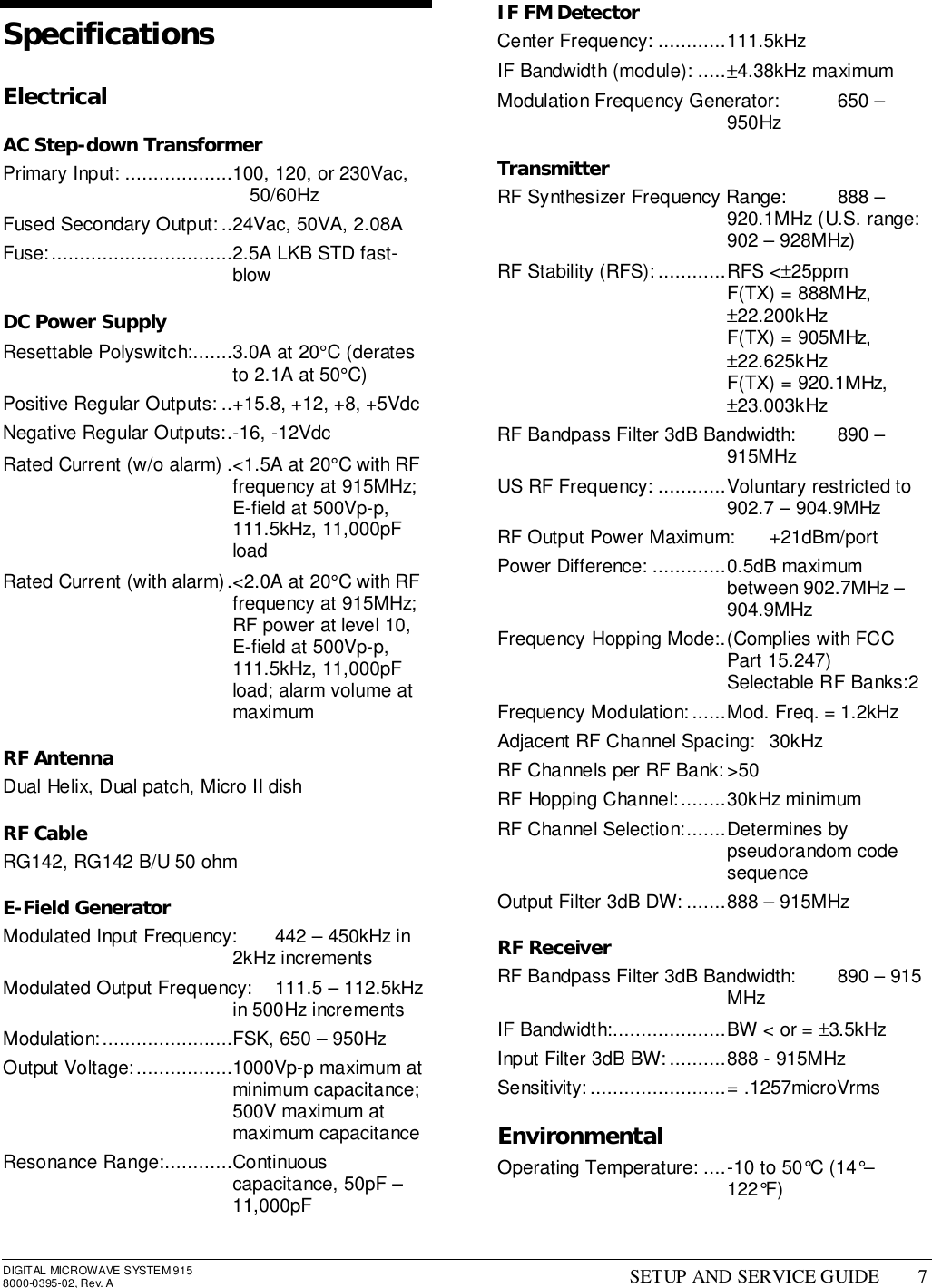 DIGITAL MICROWAVE SYSTEM 9158000-0395-02, Rev. A SETUP AND SERVICE GUIDE 7SpecificationsElectricalAC Step-down TransformerPrimary Input: ...................100, 120, or 230Vac,50/60HzFused Secondary Output: ..24Vac, 50VA, 2.08AFuse:................................2.5A LKB STD fast-blowDC Power SupplyResettable Polyswitch:.......3.0A at 20°C (deratesto 2.1A at 50°C)Positive Regular Outputs: ..+15.8, +12, +8, +5VdcNegative Regular Outputs:.-16, -12VdcRated Current (w/o alarm) .&lt;1.5A at 20°C with RFfrequency at 915MHz;E-field at 500Vp-p,111.5kHz, 11,000pFloadRated Current (with alarm).&lt;2.0A at 20°C with RFfrequency at 915MHz;RF power at level 10,E-field at 500Vp-p,111.5kHz, 11,000pFload; alarm volume atmaximumRF AntennaDual Helix, Dual patch, Micro II dishRF CableRG142, RG142 B/U 50 ohmE-Field GeneratorModulated Input Frequency: 442 – 450kHz in2kHz incrementsModulated Output Frequency: 111.5 – 112.5kHzin 500Hz incrementsModulation:.......................FSK, 650 – 950HzOutput Voltage:.................1000Vp-p maximum atminimum capacitance;500V maximum atmaximum capacitanceResonance Range:............Continuouscapacitance, 50pF –11,000pFIF FM DetectorCenter Frequency: ............111.5kHzIF Bandwidth (module): .....±4.38kHz maximumModulation Frequency Generator: 650 –950HzTransmitterRF Synthesizer Frequency Range: 888 –920.1MHz (U.S. range:902 – 928MHz)RF Stability (RFS):............RFS &lt;±25ppmF(TX) = 888MHz,±22.200kHzF(TX) = 905MHz,±22.625kHzF(TX) = 920.1MHz,±23.003kHzRF Bandpass Filter 3dB Bandwidth: 890 –915MHzUS RF Frequency: ............Voluntary restricted to902.7 – 904.9MHzRF Output Power Maximum: +21dBm/portPower Difference: .............0.5dB maximumbetween 902.7MHz –904.9MHzFrequency Hopping Mode:.(Complies with FCCPart 15.247)Selectable RF Banks:2Frequency Modulation:......Mod. Freq. = 1.2kHzAdjacent RF Channel Spacing: 30kHzRF Channels per RF Bank: &gt;50RF Hopping Channel:........30kHz minimumRF Channel Selection:.......Determines bypseudorandom codesequenceOutput Filter 3dB DW: .......888 – 915MHzRF ReceiverRF Bandpass Filter 3dB Bandwidth: 890 – 915MHzIF Bandwidth:....................BW &lt; or = ±3.5kHzInput Filter 3dB BW:..........888 - 915MHzSensitivity:........................= .1257microVrmsEnvironmentalOperating Temperature: ....-10 to 50°C (14°–122°F)