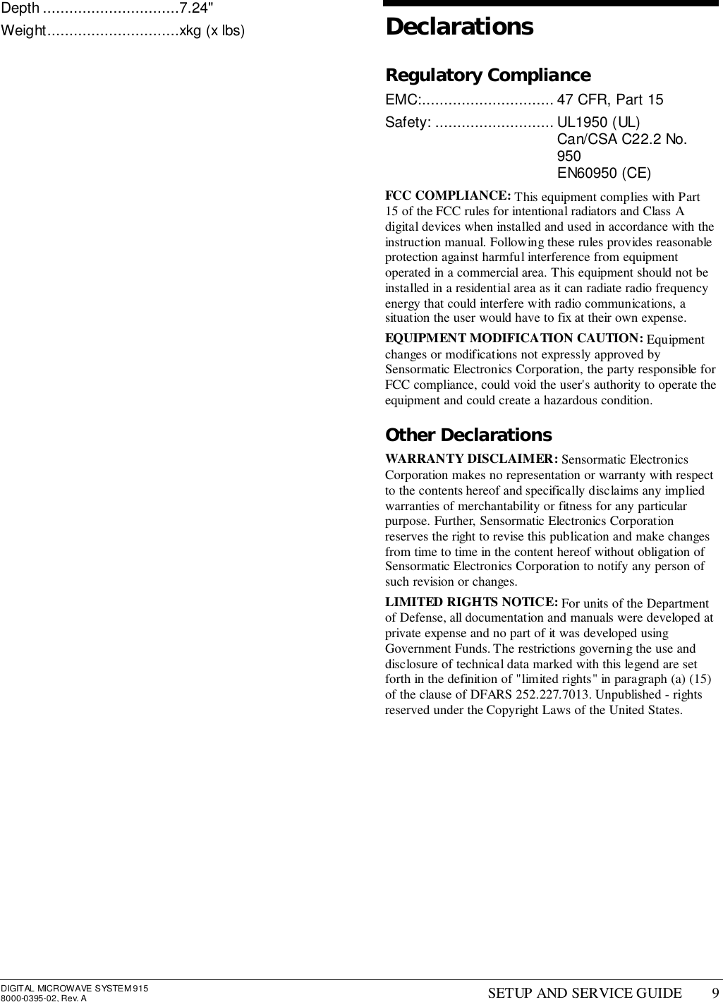 DIGITAL MICROWAVE SYSTEM 9158000-0395-02, Rev. A SETUP AND SERVICE GUIDE 9Depth ...............................7.24&quot;Weight..............................xkg (x lbs) DeclarationsRegulatory ComplianceEMC:.............................. 47 CFR, Part 15Safety: ........................... UL1950 (UL)Can/CSA C22.2 No.950EN60950 (CE)FCC COMPLIANCE: This equipment complies with Part15 of the FCC rules for intentional radiators and Class Adigital devices when installed and used in accordance with theinstruction manual. Following these rules provides reasonableprotection against harmful interference from equipmentoperated in a commercial area. This equipment should not beinstalled in a residential area as it can radiate radio frequencyenergy that could interfere with radio communications, asituation the user would have to fix at their own expense.EQUIPMENT MODIFICATION CAUTION: Equipmentchanges or modifications not expressly approved bySensormatic Electronics Corporation, the party responsible forFCC compliance, could void the user&apos;s authority to operate theequipment and could create a hazardous condition.Other DeclarationsWARRANTY DISCLAIMER: Sensormatic ElectronicsCorporation makes no representation or warranty with respectto the contents hereof and specifically disclaims any impliedwarranties of merchantability or fitness for any particularpurpose. Further, Sensormatic Electronics Corporationreserves the right to revise this publication and make changesfrom time to time in the content hereof without obligation ofSensormatic Electronics Corporation to notify any person ofsuch revision or changes.LIMITED RIGHTS NOTICE: For units of the Departmentof Defense, all documentation and manuals were developed atprivate expense and no part of it was developed usingGovernment Funds. The restrictions governing the use anddisclosure of technical data marked with this legend are setforth in the definition of &quot;limited rights&quot; in paragraph (a) (15)of the clause of DFARS 252.227.7013. Unpublished - rightsreserved under the Copyright Laws of the United States.