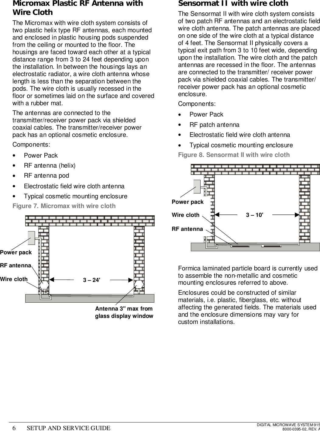 6 SETUP AND SERVICE GUIDE DIGITAL MICROWAVE SYSTEM 9158000-0395-02, REV. AMicromax Plastic RF Antenna withWire ClothThe Micromax with wire cloth system consists oftwo plastic helix type RF antennas, each mountedand enclosed in plastic housing pods suspendedfrom the ceiling or mounted to the floor. Thehousings are faced toward each other at a typicaldistance range from 3 to 24 feet depending uponthe installation. In between the housings lays anelectrostatic radiator, a wire cloth antenna whoselength is less than the separation between thepods. The wire cloth is usually recessed in thefloor or sometimes laid on the surface and coveredwith a rubber mat.The antennas are connected to thetransmitter/receiver power pack via shieldedcoaxial cables. The transmitter/receiver powerpack has an optional cosmetic enclosure.Components:• Power Pack•  RF antenna (helix)•  RF antenna pod•  Electrostatic field wire cloth antenna•  Typical cosmetic mounting enclosureFigure 7. Micromax with wire clothSensormat II with wire clothThe Sensormat II with wire cloth system consistsof two patch RF antennas and an electrostatic fieldwire cloth antenna. The patch antennas are placedon one side of the wire cloth at a typical distanceof 4 feet. The Sensormat II physically covers atypical exit path from 3 to 10 feet wide, dependingupon the installation. The wire cloth and the patchantennas are recessed in the floor. The antennasare connected to the transmitter/ receiver powerpack via shielded coaxial cables. The transmitter/receiver power pack has an optional cosmeticenclosure.Components:• Power Pack•  RF patch antenna•  Electrostatic field wire cloth antenna•  Typical cosmetic mounting enclosureFigure 8. Sensormat II with wire clothFormica laminated particle board is currently usedto assemble the non-metallic and cosmeticmounting enclosures referred to above.Enclosures could be constructed of similarmaterials, i.e. plastic, fiberglass, etc. withoutaffecting the generated fields. The materials usedand the enclosure dimensions may vary forcustom installations.Power packRF antennaWire cloth 3 – 24&apos;Power packWire clothRF antenna3 – 10&apos;Antenna 3&quot; max fromglass display window