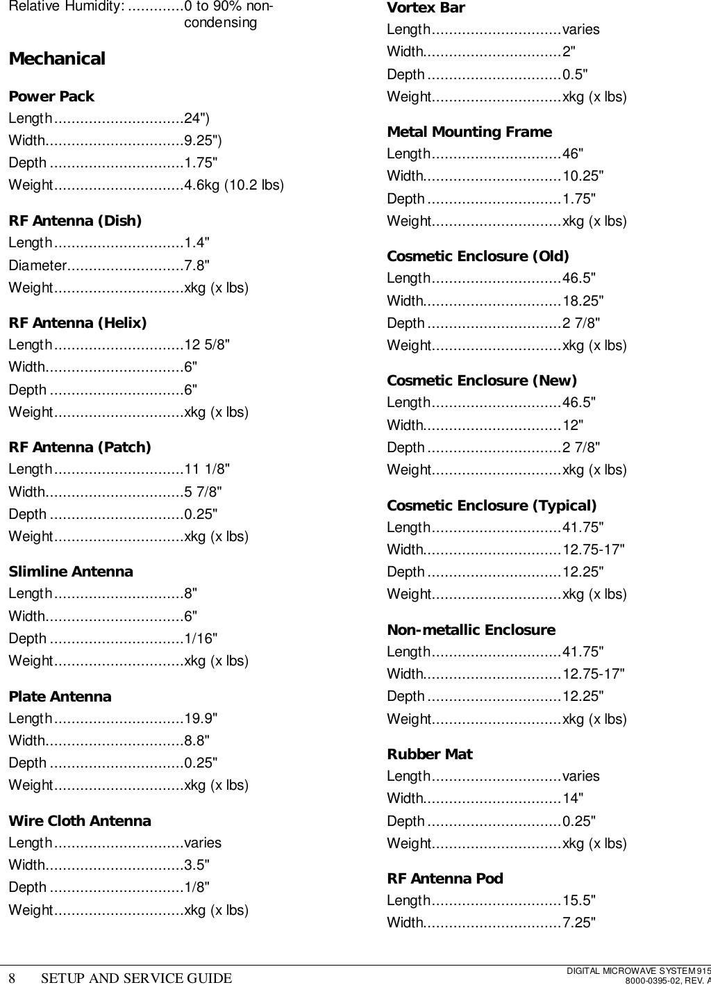 8 SETUP AND SERVICE GUIDE DIGITAL MICROWAVE SYSTEM 9158000-0395-02, REV. ARelative Humidity: .............0 to 90% non-condensingMechanicalPower PackLength..............................24&quot;)Width................................9.25&quot;)Depth ...............................1.75&quot;Weight..............................4.6kg (10.2 lbs)RF Antenna (Dish)Length..............................1.4&quot;Diameter...........................7.8&quot;Weight..............................xkg (x lbs)RF Antenna (Helix)Length..............................12 5/8&quot;Width................................6&quot;Depth ...............................6&quot;Weight..............................xkg (x lbs)RF Antenna (Patch)Length..............................11 1/8&quot;Width................................5 7/8&quot;Depth ...............................0.25&quot;Weight..............................xkg (x lbs)Slimline AntennaLength..............................8&quot;Width................................6&quot;Depth ...............................1/16&quot;Weight..............................xkg (x lbs)Plate AntennaLength..............................19.9&quot;Width................................8.8&quot;Depth ...............................0.25&quot;Weight..............................xkg (x lbs)Wire Cloth AntennaLength..............................variesWidth................................3.5&quot;Depth ...............................1/8&quot;Weight..............................xkg (x lbs)Vortex BarLength..............................variesWidth................................2&quot;Depth...............................0.5&quot;Weight..............................xkg (x lbs)Metal Mounting FrameLength..............................46&quot;Width................................10.25&quot;Depth...............................1.75&quot;Weight..............................xkg (x lbs)Cosmetic Enclosure (Old)Length..............................46.5&quot;Width................................18.25&quot;Depth...............................2 7/8&quot;Weight..............................xkg (x lbs)Cosmetic Enclosure (New)Length..............................46.5&quot;Width................................12&quot;Depth...............................2 7/8&quot;Weight..............................xkg (x lbs)Cosmetic Enclosure (Typical)Length..............................41.75&quot;Width................................12.75-17&quot;Depth...............................12.25&quot;Weight..............................xkg (x lbs)Non-metallic EnclosureLength..............................41.75&quot;Width................................12.75-17&quot;Depth...............................12.25&quot;Weight..............................xkg (x lbs)Rubber MatLength..............................variesWidth................................14&quot;Depth...............................0.25&quot;Weight..............................xkg (x lbs)RF Antenna PodLength..............................15.5&quot;Width................................7.25&quot;