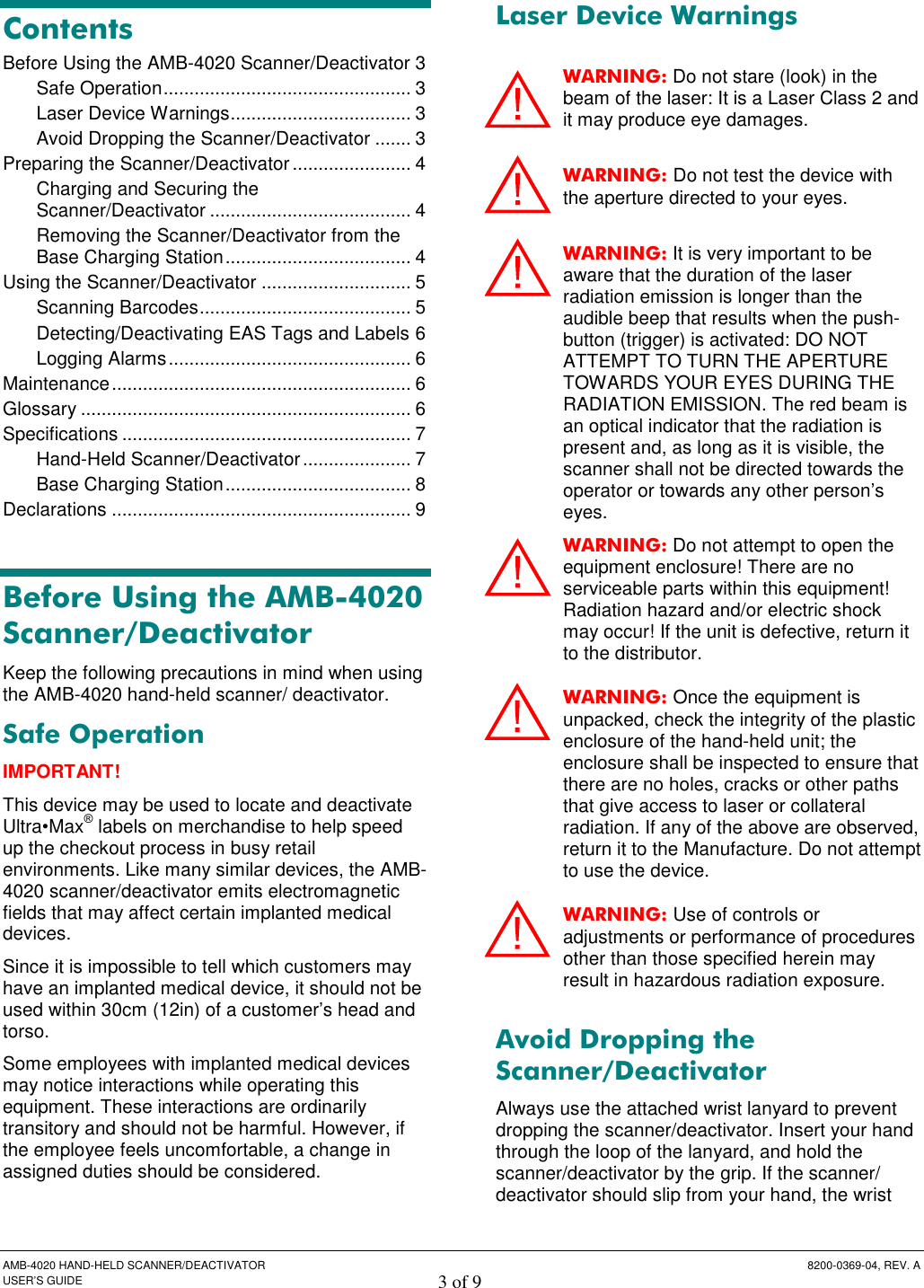  AMB-4020 HAND-HELD SCANNER/DEACTIVATOR  8200-0369-04, REV. A USER’S GUIDE 3 of 9 Contents Before Using the AMB-4020 Scanner/Deactivator 3 Safe Operation................................................ 3 Laser Device Warnings................................... 3 Avoid Dropping the Scanner/Deactivator ....... 3 Preparing the Scanner/Deactivator ....................... 4 Charging and Securing the Scanner/Deactivator ....................................... 4 Removing the Scanner/Deactivator from the Base Charging Station.................................... 4 Using the Scanner/Deactivator ............................. 5 Scanning Barcodes......................................... 5 Detecting/Deactivating EAS Tags and Labels 6 Logging Alarms............................................... 6 Maintenance.......................................................... 6 Glossary ................................................................ 6 Specifications ........................................................ 7 Hand-Held Scanner/Deactivator..................... 7 Base Charging Station.................................... 8 Declarations .......................................................... 9  Before Using the AMB-4020 Scanner/Deactivator Keep the following precautions in mind when using the AMB-4020 hand-held scanner/ deactivator.  Safe Operation IMPORTANT! This device may be used to locate and deactivate Ultra•Max® labels on merchandise to help speed up the checkout process in busy retail environments. Like many similar devices, the AMB-4020 scanner/deactivator emits electromagnetic fields that may affect certain implanted medical devices.  Since it is impossible to tell which customers may have an implanted medical device, it should not be used within 30cm (12in) of a customer’s head and torso.  Some employees with implanted medical devices may notice interactions while operating this equipment. These interactions are ordinarily transitory and should not be harmful. However, if the employee feels uncomfortable, a change in assigned duties should be considered. Laser Device Warnings WARNING: Do not stare (look) in the beam of the laser: It is a Laser Class 2 and it may produce eye damages. WARNING: Do not test the device with the aperture directed to your eyes. WARNING: It is very important to be aware that the duration of the laser radiation emission is longer than the audible beep that results when the push-button (trigger) is activated: DO NOT ATTEMPT TO TURN THE APERTURE TOWARDS YOUR EYES DURING THE RADIATION EMISSION. The red beam is an optical indicator that the radiation is present and, as long as it is visible, the scanner shall not be directed towards the operator or towards any other person’s eyes. WARNING: Do not attempt to open the equipment enclosure! There are no serviceable parts within this equipment! Radiation hazard and/or electric shock may occur! If the unit is defective, return it to the distributor. WARNING: Once the equipment is unpacked, check the integrity of the plastic enclosure of the hand-held unit; the enclosure shall be inspected to ensure that there are no holes, cracks or other paths that give access to laser or collateral radiation. If any of the above are observed, return it to the Manufacture. Do not attempt to use the device. WARNING: Use of controls or adjustments or performance of procedures other than those specified herein may result in hazardous radiation exposure. Avoid Dropping the Scanner/Deactivator Always use the attached wrist lanyard to prevent dropping the scanner/deactivator. Insert your hand through the loop of the lanyard, and hold the scanner/deactivator by the grip. If the scanner/ deactivator should slip from your hand, the wrist       