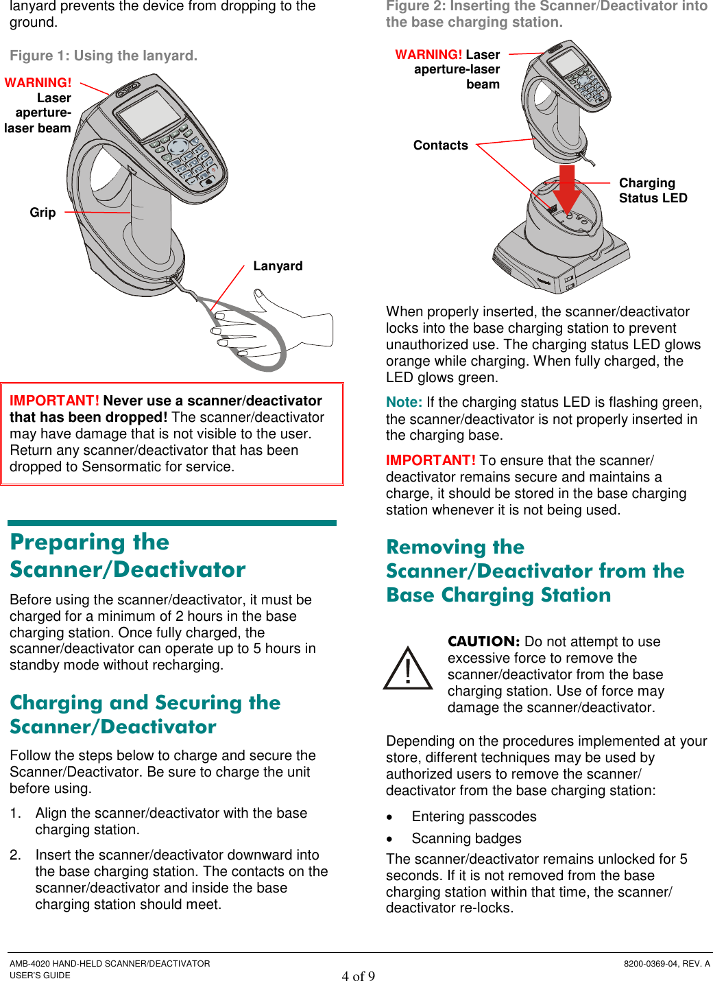  AMB-4020 HAND-HELD SCANNER/DEACTIVATOR  8200-0369-04, REV. A USER’S GUIDE 4 of 9 lanyard prevents the device from dropping to the ground. Figure 1: Using the lanyard.  IMPORTANT! Never use a scanner/deactivator that has been dropped! The scanner/deactivator may have damage that is not visible to the user. Return any scanner/deactivator that has been dropped to Sensormatic for service. Preparing the Scanner/Deactivator Before using the scanner/deactivator, it must be charged for a minimum of 2 hours in the base charging station. Once fully charged, the scanner/deactivator can operate up to 5 hours in standby mode without recharging.  Charging and Securing the Scanner/Deactivator Follow the steps below to charge and secure the Scanner/Deactivator. Be sure to charge the unit before using. 1.  Align the scanner/deactivator with the base charging station.  2.  Insert the scanner/deactivator downward into the base charging station. The contacts on the scanner/deactivator and inside the base charging station should meet. Figure 2: Inserting the Scanner/Deactivator into the base charging station.  When properly inserted, the scanner/deactivator locks into the base charging station to prevent unauthorized use. The charging status LED glows orange while charging. When fully charged, the LED glows green.  Note: If the charging status LED is flashing green, the scanner/deactivator is not properly inserted in the charging base. IMPORTANT! To ensure that the scanner/ deactivator remains secure and maintains a charge, it should be stored in the base charging station whenever it is not being used. Removing the Scanner/Deactivator from the Base Charging Station CAUTION: Do not attempt to use excessive force to remove the scanner/deactivator from the base charging station. Use of force may damage the scanner/deactivator.  Depending on the procedures implemented at your store, different techniques may be used by authorized users to remove the scanner/ deactivator from the base charging station:  Entering passcodes  Scanning badges The scanner/deactivator remains unlocked for 5 seconds. If it is not removed from the base charging station within that time, the scanner/ deactivator re-locks. ContactsCharging Status LED Lanyard GripWARNING! Laser aperture-laser beamWARNING!Laser aperture-laser beam