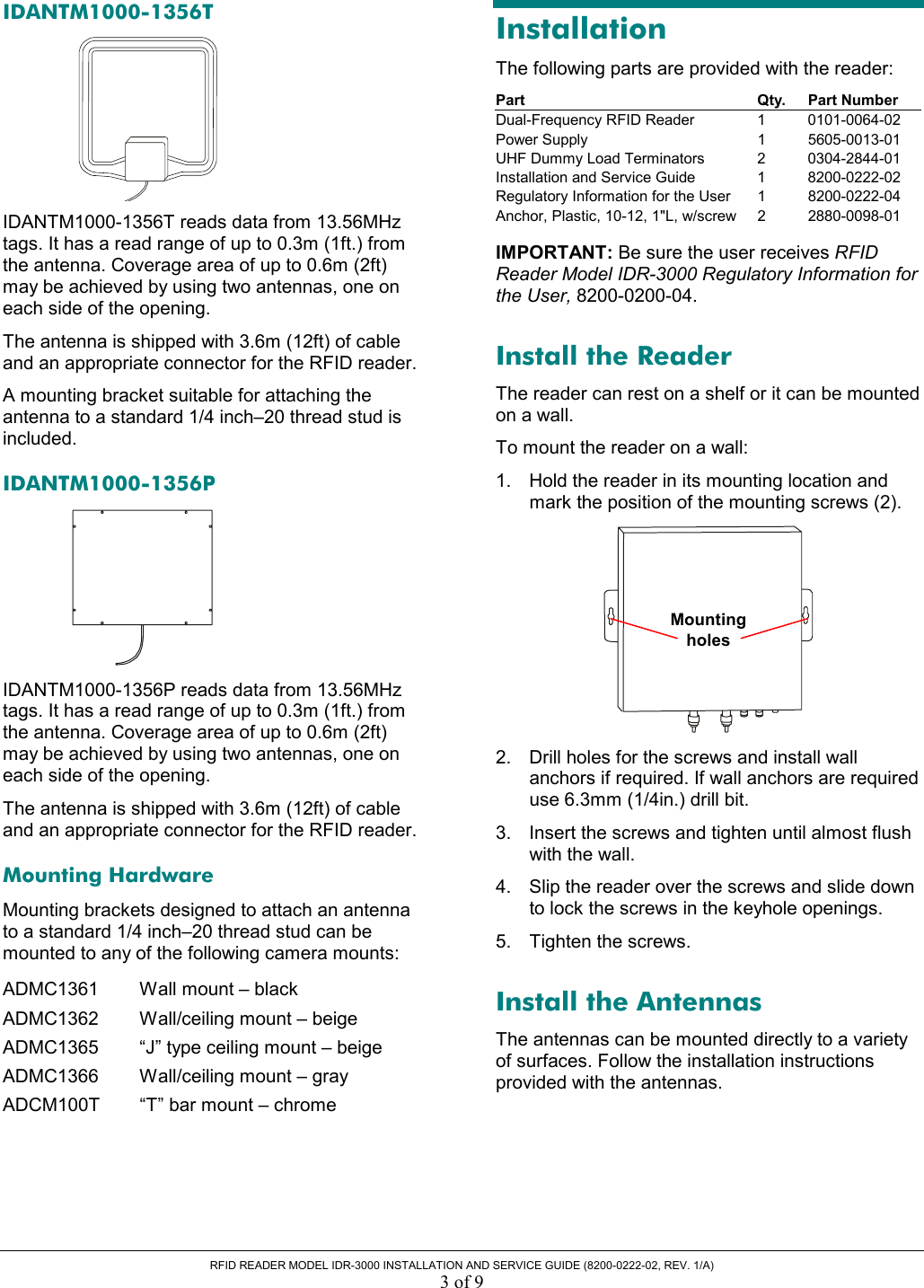  RFID READER MODEL IDR-3000 INSTALLATION AND SERVICE GUIDE (8200-0222-02, REV. 1/A) 3 of 9 IDANTM1000-1356T  IDANTM1000-1356T reads data from 13.56MHz tags. It has a read range of up to 0.3m (1ft.) from the antenna. Coverage area of up to 0.6m (2ft) may be achieved by using two antennas, one on each side of the opening. The antenna is shipped with 3.6m (12ft) of cable and an appropriate connector for the RFID reader. A mounting bracket suitable for attaching the antenna to a standard 1/4 inch–20 thread stud is included.  IDANTM1000-1356P  IDANTM1000-1356P reads data from 13.56MHz tags. It has a read range of up to 0.3m (1ft.) from the antenna. Coverage area of up to 0.6m (2ft) may be achieved by using two antennas, one on each side of the opening. The antenna is shipped with 3.6m (12ft) of cable and an appropriate connector for the RFID reader. Mounting Hardware Mounting brackets designed to attach an antenna to a standard 1/4 inch–20 thread stud can be mounted to any of the following camera mounts: ADMC1361  Wall mount – black ADMC1362  Wall/ceiling mount – beige ADMC1365  “J” type ceiling mount – beige ADMC1366  Wall/ceiling mount – gray ADCM100T  “T” bar mount – chrome Installation The following parts are provided with the reader: Part Qty. Part Number Dual-Frequency RFID Reader  1  0101-0064-02 Power Supply  1  5605-0013-01 UHF Dummy Load Terminators  2  0304-2844-01 Installation and Service Guide  1  8200-0222-02 Regulatory Information for the User  1  8200-0222-04 Anchor, Plastic, 10-12, 1&quot;L, w/screw  2  2880-0098-01  IMPORTANT: Be sure the user receives RFID Reader Model IDR-3000 Regulatory Information for the User, 8200-0200-04. Install the Reader The reader can rest on a shelf or it can be mounted on a wall.  To mount the reader on a wall: 1.  Hold the reader in its mounting location and mark the position of the mounting screws (2).  2.  Drill holes for the screws and install wall anchors if required. If wall anchors are required use 6.3mm (1/4in.) drill bit. 3.  Insert the screws and tighten until almost flush with the wall. 4.  Slip the reader over the screws and slide down to lock the screws in the keyhole openings. 5.  Tighten the screws. Install the Antennas The antennas can be mounted directly to a variety of surfaces. Follow the installation instructions provided with the antennas. Mountingholes 