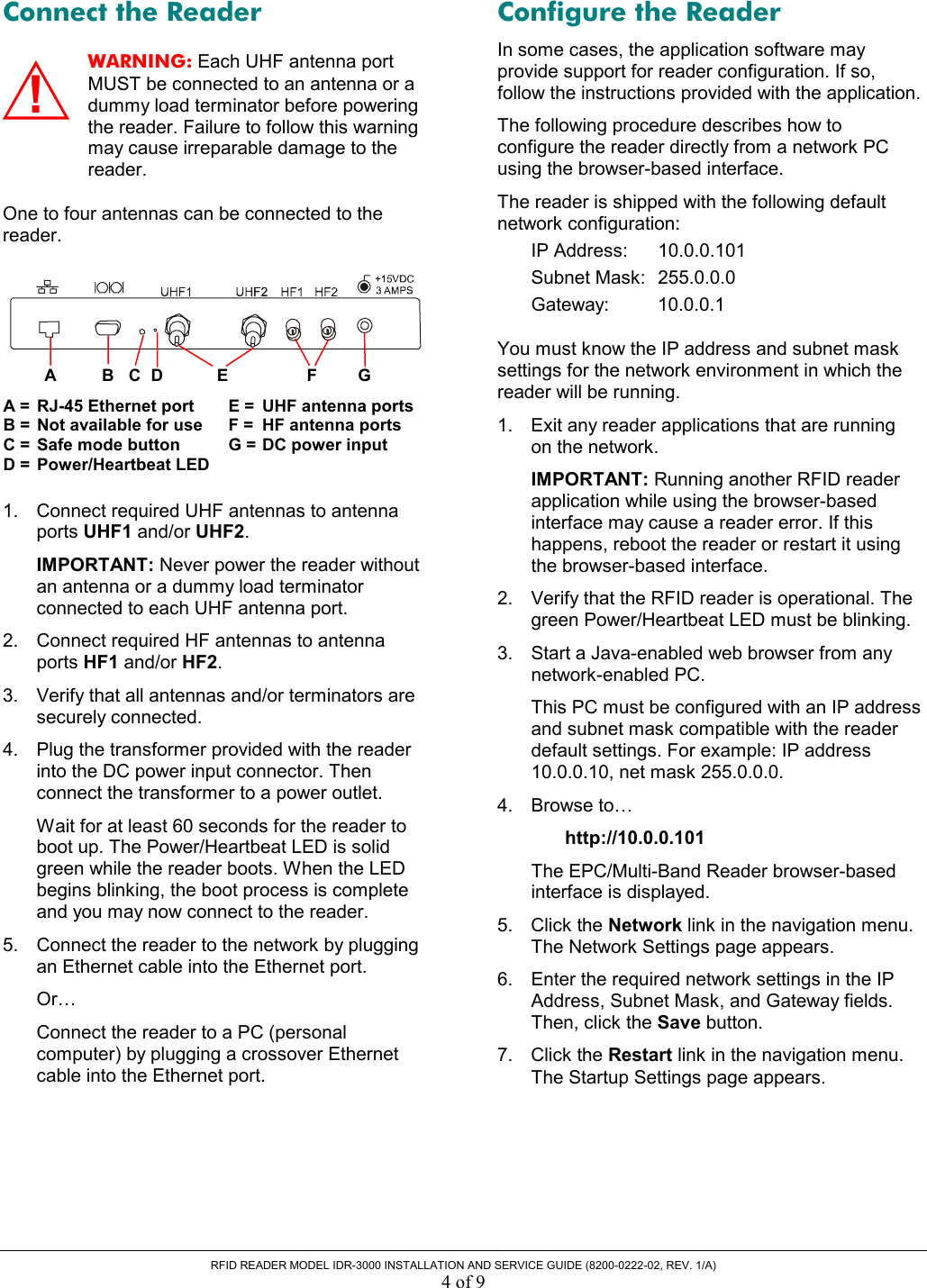  RFID READER MODEL IDR-3000 INSTALLATION AND SERVICE GUIDE (8200-0222-02, REV. 1/A) 4 of 9 Connect the Reader WARNING: Each UHF antenna port MUST be connected to an antenna or a dummy load terminator before powering the reader. Failure to follow this warning may cause irreparable damage to the reader. One to four antennas can be connected to the reader.    1.  Connect required UHF antennas to antenna ports UHF1 and/or UHF2.  IMPORTANT: Never power the reader without an antenna or a dummy load terminator connected to each UHF antenna port. 2.  Connect required HF antennas to antenna ports HF1 and/or HF2. 3.  Verify that all antennas and/or terminators are securely connected. 4.  Plug the transformer provided with the reader into the DC power input connector. Then connect the transformer to a power outlet. Wait for at least 60 seconds for the reader to boot up. The Power/Heartbeat LED is solid green while the reader boots. When the LED begins blinking, the boot process is complete and you may now connect to the reader. 5.  Connect the reader to the network by plugging an Ethernet cable into the Ethernet port. Or… Connect the reader to a PC (personal computer) by plugging a crossover Ethernet cable into the Ethernet port. Configure the Reader In some cases, the application software may provide support for reader configuration. If so, follow the instructions provided with the application. The following procedure describes how to configure the reader directly from a network PC using the browser-based interface.  The reader is shipped with the following default network configuration: IP Address:   10.0.0.101 Subnet Mask:  255.0.0.0 Gateway: 10.0.0.1 You must know the IP address and subnet mask settings for the network environment in which the reader will be running.  1.  Exit any reader applications that are running on the network. IMPORTANT: Running another RFID reader application while using the browser-based interface may cause a reader error. If this happens, reboot the reader or restart it using the browser-based interface. 2.  Verify that the RFID reader is operational. The green Power/Heartbeat LED must be blinking. 3.  Start a Java-enabled web browser from any network-enabled PC.  This PC must be configured with an IP address and subnet mask compatible with the reader default settings. For example: IP address 10.0.0.10, net mask 255.0.0.0. 4. Browse to…  http://10.0.0.101 The EPC/Multi-Band Reader browser-based interface is displayed. 5. Click the Network link in the navigation menu. The Network Settings page appears. 6.  Enter the required network settings in the IP Address, Subnet Mask, and Gateway fields. Then, click the Save button. 7. Click the Restart link in the navigation menu. The Startup Settings page appears. A =  RJ-45 Ethernet port B =  Not available for use C =  Safe mode button D =  Power/Heartbeat LED AC B D  E  F  G E =  UHF antenna portsF =  HF antenna ports G = DC power input !