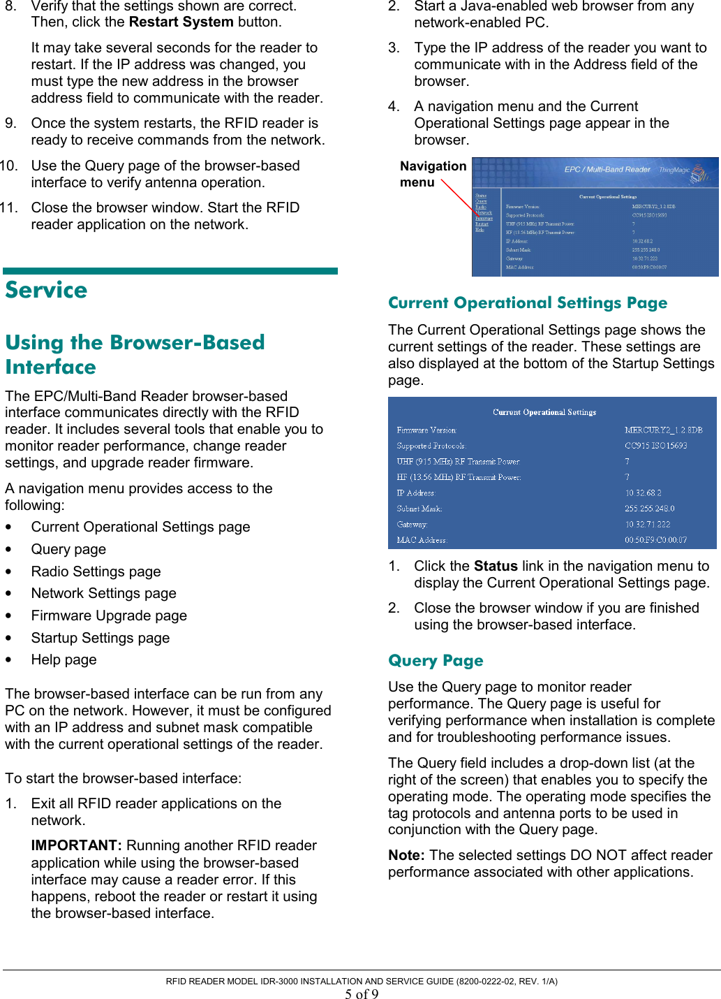  RFID READER MODEL IDR-3000 INSTALLATION AND SERVICE GUIDE (8200-0222-02, REV. 1/A) 5 of 9 8.  Verify that the settings shown are correct. Then, click the Restart System button. It may take several seconds for the reader to restart. If the IP address was changed, you must type the new address in the browser address field to communicate with the reader. 9.  Once the system restarts, the RFID reader is ready to receive commands from the network.  10.  Use the Query page of the browser-based interface to verify antenna operation.  11.  Close the browser window. Start the RFID reader application on the network. Service Using the Browser-Based Interface The EPC/Multi-Band Reader browser-based interface communicates directly with the RFID reader. It includes several tools that enable you to monitor reader performance, change reader settings, and upgrade reader firmware. A navigation menu provides access to the following: •  Current Operational Settings page •  Query page •  Radio Settings page •  Network Settings page •  Firmware Upgrade page •  Startup Settings page •  Help page The browser-based interface can be run from any PC on the network. However, it must be configured with an IP address and subnet mask compatible with the current operational settings of the reader. To start the browser-based interface: 1.  Exit all RFID reader applications on the network. IMPORTANT: Running another RFID reader application while using the browser-based interface may cause a reader error. If this happens, reboot the reader or restart it using the browser-based interface. 2.  Start a Java-enabled web browser from any network-enabled PC.  3.  Type the IP address of the reader you want to communicate with in the Address field of the browser. 4.  A navigation menu and the Current Operational Settings page appear in the browser.  Current Operational Settings Page The Current Operational Settings page shows the current settings of the reader. These settings are also displayed at the bottom of the Startup Settings page.  1. Click the Status link in the navigation menu to display the Current Operational Settings page. 2.  Close the browser window if you are finished using the browser-based interface. Query Page Use the Query page to monitor reader performance. The Query page is useful for verifying performance when installation is complete and for troubleshooting performance issues. The Query field includes a drop-down list (at the right of the screen) that enables you to specify the operating mode. The operating mode specifies the tag protocols and antenna ports to be used in conjunction with the Query page.  Note: The selected settings DO NOT affect reader performance associated with other applications. Navigation menu 