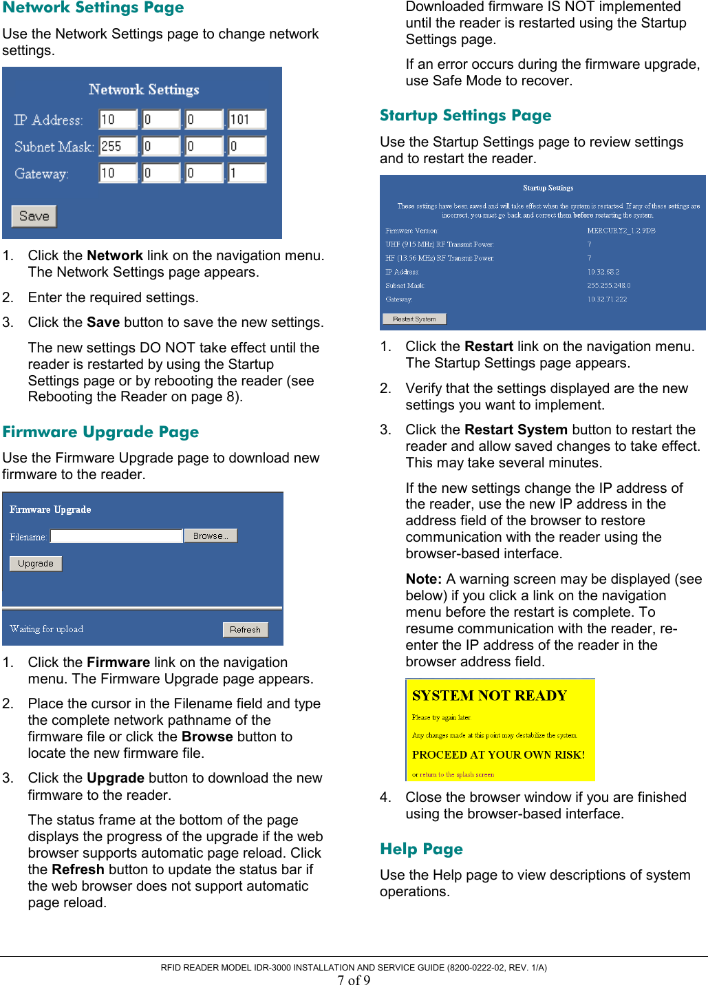  RFID READER MODEL IDR-3000 INSTALLATION AND SERVICE GUIDE (8200-0222-02, REV. 1/A) 7 of 9 Network Settings Page Use the Network Settings page to change network settings.  1. Click the Network link on the navigation menu. The Network Settings page appears. 2.  Enter the required settings. 3. Click the Save button to save the new settings. The new settings DO NOT take effect until the reader is restarted by using the Startup Settings page or by rebooting the reader (see Rebooting the Reader on page 8). Firmware Upgrade Page Use the Firmware Upgrade page to download new firmware to the reader.  1. Click the Firmware link on the navigation menu. The Firmware Upgrade page appears. 2.  Place the cursor in the Filename field and type the complete network pathname of the firmware file or click the Browse button to locate the new firmware file. 3. Click the Upgrade button to download the new firmware to the reader. The status frame at the bottom of the page displays the progress of the upgrade if the web browser supports automatic page reload. Click the Refresh button to update the status bar if the web browser does not support automatic page reload. Downloaded firmware IS NOT implemented until the reader is restarted using the Startup Settings page. If an error occurs during the firmware upgrade, use Safe Mode to recover.  Startup Settings Page Use the Startup Settings page to review settings and to restart the reader.  1. Click the Restart link on the navigation menu. The Startup Settings page appears. 2.  Verify that the settings displayed are the new settings you want to implement. 3. Click the Restart System button to restart the reader and allow saved changes to take effect. This may take several minutes. If the new settings change the IP address of the reader, use the new IP address in the address field of the browser to restore communication with the reader using the browser-based interface. Note: A warning screen may be displayed (see below) if you click a link on the navigation menu before the restart is complete. To resume communication with the reader, re-enter the IP address of the reader in the browser address field.  4.  Close the browser window if you are finished using the browser-based interface. Help Page Use the Help page to view descriptions of system operations. 