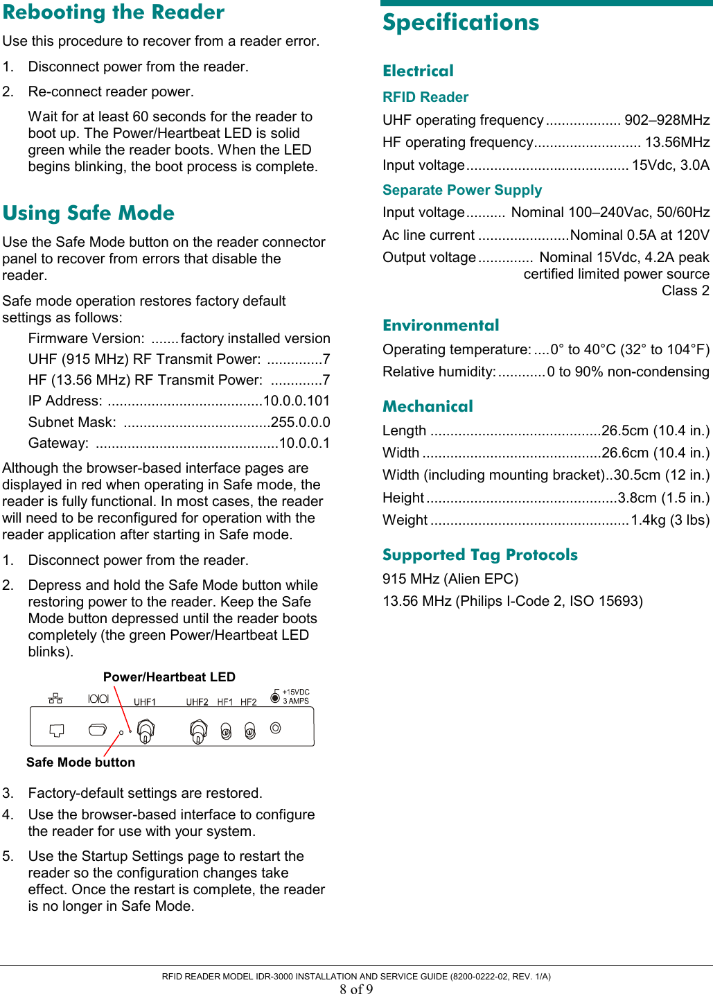  RFID READER MODEL IDR-3000 INSTALLATION AND SERVICE GUIDE (8200-0222-02, REV. 1/A) 8 of 9 Rebooting the Reader Use this procedure to recover from a reader error. 1.  Disconnect power from the reader. 2.  Re-connect reader power. Wait for at least 60 seconds for the reader to boot up. The Power/Heartbeat LED is solid green while the reader boots. When the LED begins blinking, the boot process is complete. Using Safe Mode Use the Safe Mode button on the reader connector panel to recover from errors that disable the reader.  Safe mode operation restores factory default settings as follows: Firmware Version:  ....... factory installed version UHF (915 MHz) RF Transmit Power:  ..............7 HF (13.56 MHz) RF Transmit Power:  .............7 IP Address: .......................................10.0.0.101 Subnet Mask:  .....................................255.0.0.0 Gateway: ..............................................10.0.0.1 Although the browser-based interface pages are displayed in red when operating in Safe mode, the reader is fully functional. In most cases, the reader will need to be reconfigured for operation with the reader application after starting in Safe mode. 1.  Disconnect power from the reader.  2.  Depress and hold the Safe Mode button while restoring power to the reader. Keep the Safe Mode button depressed until the reader boots completely (the green Power/Heartbeat LED blinks).  3.  Factory-default settings are restored. 4.  Use the browser-based interface to configure the reader for use with your system. 5.  Use the Startup Settings page to restart the reader so the configuration changes take effect. Once the restart is complete, the reader is no longer in Safe Mode. Specifications Electrical RFID Reader UHF operating frequency ................... 902–928MHz HF operating frequency........................... 13.56MHz Input voltage......................................... 15Vdc, 3.0A Separate Power Supply Input voltage..........  Nominal 100–240Vac, 50/60Hz Ac line current .......................Nominal 0.5A at 120V Output voltage ..............  Nominal 15Vdc, 4.2A peak   certified limited power source  Class 2 Environmental Operating temperature: ....0° to 40°C (32° to 104°F) Relative humidity:............0 to 90% non-condensing Mechanical Length ...........................................26.5cm (10.4 in.) Width .............................................26.6cm (10.4 in.) Width (including mounting bracket)..30.5cm (12 in.) Height ................................................3.8cm (1.5 in.) Weight ..................................................1.4kg (3 lbs) Supported Tag Protocols 915 MHz (Alien EPC) 13.56 MHz (Philips I-Code 2, ISO 15693)  Safe Mode buttonPower/Heartbeat LED 