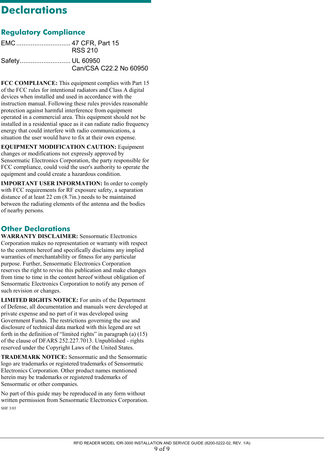  RFID READER MODEL IDR-3000 INSTALLATION AND SERVICE GUIDE (8200-0222-02, REV. 1/A) 9 of 9 Declarations Regulatory Compliance EMC .............................. 47 CFR, Part 15  RSS 210 Safety............................ UL 60950   Can/CSA C22.2 No 60950 FCC COMPLIANCE: This equipment complies with Part 15 of the FCC rules for intentional radiators and Class A digital devices when installed and used in accordance with the instruction manual. Following these rules provides reasonable protection against harmful interference from equipment operated in a commercial area. This equipment should not be installed in a residential space as it can radiate radio frequency energy that could interfere with radio communications, a situation the user would have to fix at their own expense. EQUIPMENT MODIFICATION CAUTION: Equipment changes or modifications not expressly approved by Sensormatic Electronics Corporation, the party responsible for FCC compliance, could void the user&apos;s authority to operate the equipment and could create a hazardous condition. IMPORTANT USER INFORMATION: In order to comply with FCC requirements for RF exposure safety, a separation distance of at least 22 cm (8.7in.) needs to be maintained between the radiating elements of the antenna and the bodies of nearby persons. Other Declarations WARRANTY DISCLAIMER: Sensormatic Electronics Corporation makes no representation or warranty with respect to the contents hereof and specifically disclaims any implied warranties of merchantability or fitness for any particular purpose. Further, Sensormatic Electronics Corporation reserves the right to revise this publication and make changes from time to time in the content hereof without obligation of Sensormatic Electronics Corporation to notify any person of such revision or changes. LIMITED RIGHTS NOTICE: For units of the Department of Defense, all documentation and manuals were developed at private expense and no part of it was developed using Government Funds. The restrictions governing the use and disclosure of technical data marked with this legend are set forth in the definition of “limited rights” in paragraph (a) (15) of the clause of DFARS 252.227.7013. Unpublished - rights reserved under the Copyright Laws of the United States. TRADEMARK NOTICE: Sensormatic and the Sensormatic logo are trademarks or registered trademarks of Sensormatic Electronics Corporation. Other product names mentioned herein may be trademarks or registered trademarks of Sensormatic or other companies. No part of this guide may be reproduced in any form without written permission from Sensormatic Electronics Corporation. SHF 3/03 