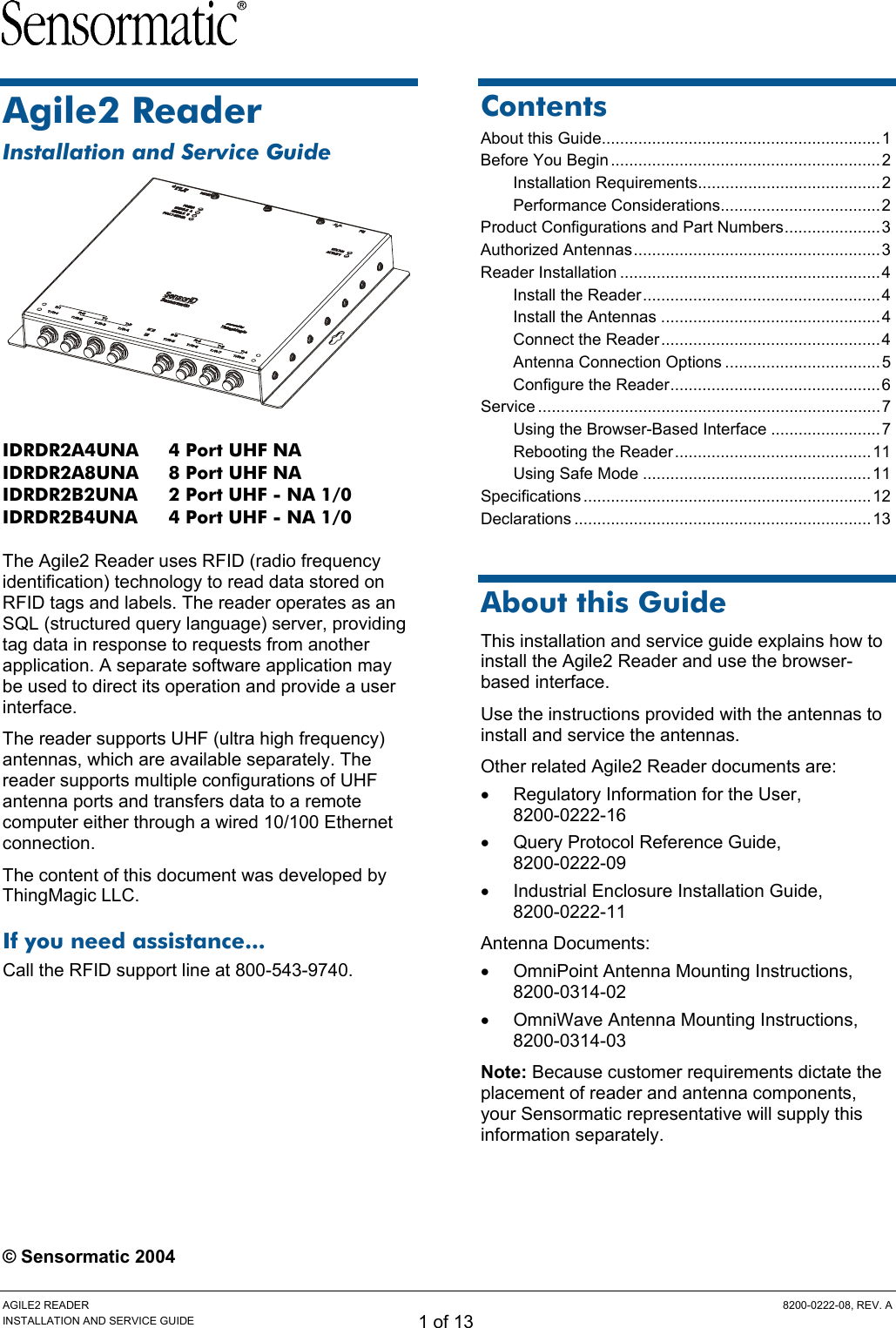 AGILE2 READER  8200-0222-08, REV. A INSTALLATION AND SERVICE GUIDE 1 of 13 Agile2 Reader Installation and Service Guide  IDRDR2A4UNA  4 Port UHF NA IDRDR2A8UNA  8 Port UHF NA IDRDR2B2UNA  2 Port UHF - NA 1/0 IDRDR2B4UNA  4 Port UHF - NA 1/0  The Agile2 Reader uses RFID (radio frequency identification) technology to read data stored on RFID tags and labels. The reader operates as an SQL (structured query language) server, providing tag data in response to requests from another application. A separate software application may be used to direct its operation and provide a user interface. The reader supports UHF (ultra high frequency) antennas, which are available separately. The reader supports multiple configurations of UHF antenna ports and transfers data to a remote computer either through a wired 10/100 Ethernet connection. The content of this document was developed by ThingMagic LLC. If you need assistance... Call the RFID support line at 800-543-9740.  © Sensormatic 2004 Contents About this Guide.............................................................1 Before You Begin ...........................................................2 Installation Requirements........................................2 Performance Considerations...................................2 Product Configurations and Part Numbers.....................3 Authorized Antennas......................................................3 Reader Installation .........................................................4 Install the Reader....................................................4 Install the Antennas ................................................4 Connect the Reader................................................4 Antenna Connection Options ..................................5 Configure the Reader..............................................6 Service ...........................................................................7 Using the Browser-Based Interface ........................7 Rebooting the Reader...........................................11 Using Safe Mode ..................................................11 Specifications ...............................................................12 Declarations .................................................................13  About this Guide This installation and service guide explains how to install the Agile2 Reader and use the browser-based interface. Use the instructions provided with the antennas to install and service the antennas. Other related Agile2 Reader documents are: •  Regulatory Information for the User,  8200-0222-16 •  Query Protocol Reference Guide,  8200-0222-09 •  Industrial Enclosure Installation Guide,  8200-0222-11 Antenna Documents: •  OmniPoint Antenna Mounting Instructions, 8200-0314-02 •  OmniWave Antenna Mounting Instructions, 8200-0314-03 Note: Because customer requirements dictate the placement of reader and antenna components, your Sensormatic representative will supply this information separately. 