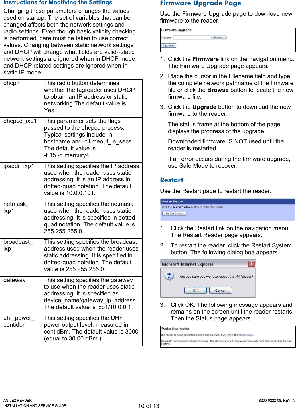 AGILE2 READER  8200-0222-08, REV. A INSTALLATION AND SERVICE GUIDE 10 of 13 Instructions for Modifying the Settings Changing these parameters changes the values used on startup. The set of variables that can be changed affects both the network settings and radio settings. Even though basic validity checking is performed, care must be taken to use correct values. Changing between static network settings and DHCP will change what fields are valid--static network settings are ignored when in DHCP mode, and DHCP related settings are ignored when in static IP mode. dhcp?   This radio button determines whether the tagreader uses DHCP to obtain an IP address or static networking.The default value is Yes.  dhcpcd_ixp1   This parameter sets the flags passed to the dhcpcd process. Typical settings include -h hostname and -t timeout_in_secs. The default value is  -t 15 -h mercury4.  ipaddr_ixp1   This setting specifies the IP address used when the reader uses static addressing. It is an IP address in dotted-quad notation. The default value is 10.0.0.101.  netmask_ ixp1  This setting specifies the netmask used when the reader uses static addressing. It is specified in dotted-quad notation. The default value is 255.255.255.0.  broadcast_ ixp1  This setting specifies the broadcast address used when the reader uses static addressing. It is specified in dotted-quad notation. The default value is 255.255.255.0.  gateway   This setting specifies the gateway to use when the reader uses static addressing. It is specified as device_name/gateway_ip_address. The default value is ixp1/10.0.0.1.  uhf_power_ centidbm  This setting specifies the UHF power output level, measured in centidBm. The default value is 3000 (equal to 30.00 dBm.)  Firmware Upgrade Page Use the Firmware Upgrade page to download new firmware to the reader.  1. Click the Firmware link on the navigation menu. The Firmware Upgrade page appears. 2.  Place the cursor in the Filename field and type the complete network pathname of the firmware file or click the Browse button to locate the new firmware file. 3. Click the Upgrade button to download the new firmware to the reader. The status frame at the bottom of the page displays the progress of the upgrade. Downloaded firmware IS NOT used until the reader is restarted. If an error occurs during the firmware upgrade, use Safe Mode to recover. Restart Use the Restart page to restart the reader.  1.  Click the Restart link on the navigation menu. The Restart Reader page appears. 2.  To restart the reader, click the Restart System button. The following dialog boa appears.  3.  Click OK. The following message appears and remains on the screen until the reader restarts. Then the Status page appears.   