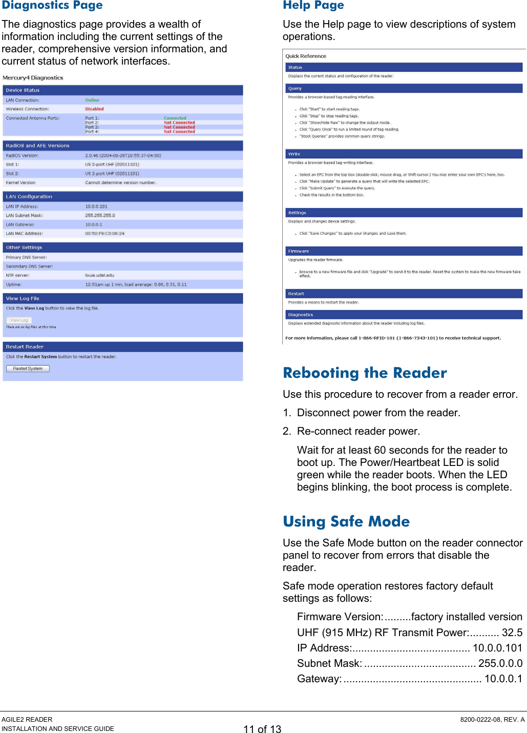 AGILE2 READER  8200-0222-08, REV. A INSTALLATION AND SERVICE GUIDE 11 of 13 Diagnostics Page The diagnostics page provides a wealth of information including the current settings of the reader, comprehensive version information, and current status of network interfaces.  Help Page Use the Help page to view descriptions of system operations.  Rebooting the Reader Use this procedure to recover from a reader error. 1.  Disconnect power from the reader. 2.  Re-connect reader power. Wait for at least 60 seconds for the reader to boot up. The Power/Heartbeat LED is solid green while the reader boots. When the LED begins blinking, the boot process is complete. Using Safe Mode Use the Safe Mode button on the reader connector panel to recover from errors that disable the reader. Safe mode operation restores factory default settings as follows: Firmware Version:.........factory installed version UHF (915 MHz) RF Transmit Power:.......... 32.5 IP Address:........................................ 10.0.0.101 Subnet Mask: ...................................... 255.0.0.0 Gateway:............................................... 10.0.0.1 