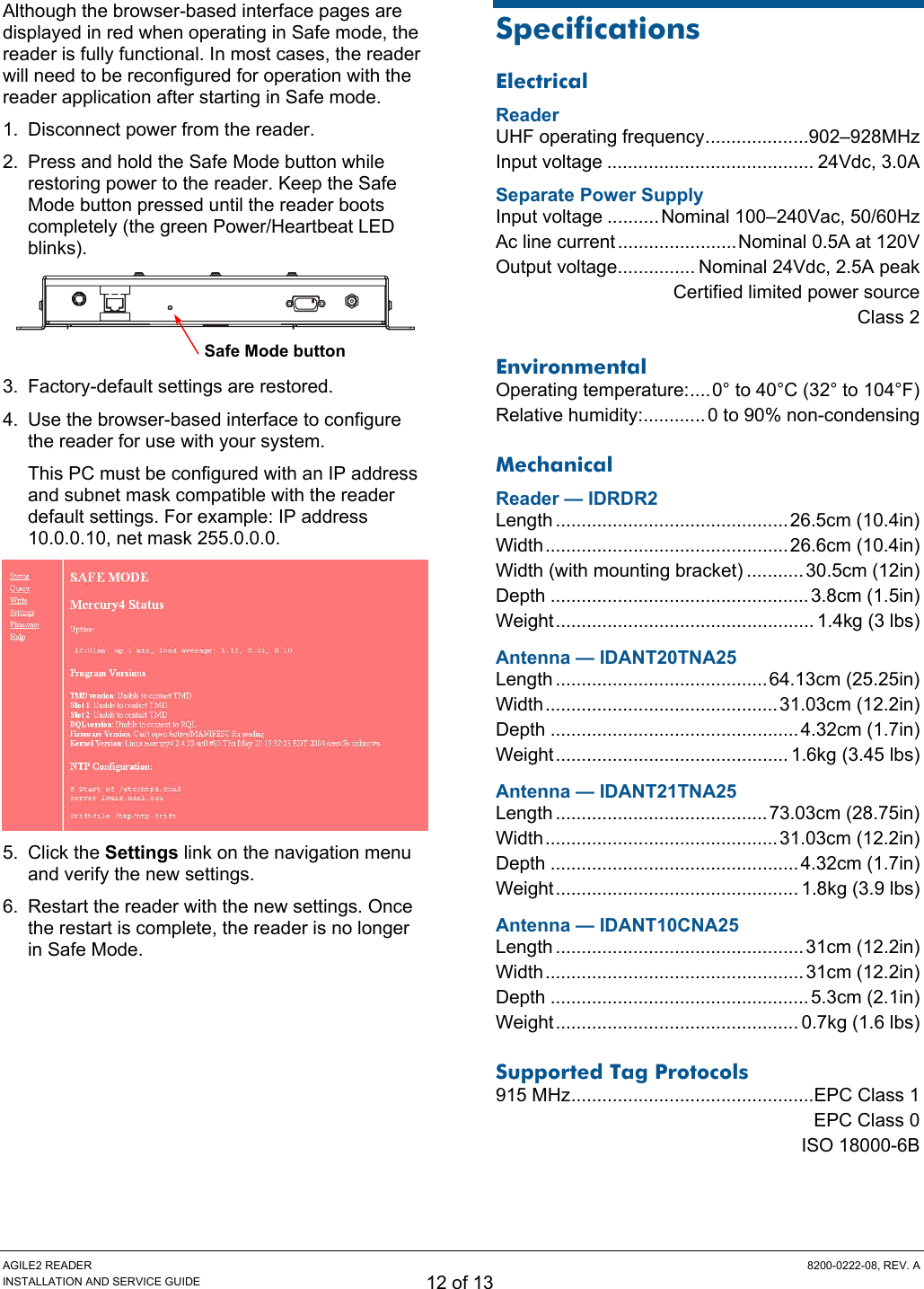 AGILE2 READER  8200-0222-08, REV. A INSTALLATION AND SERVICE GUIDE 12 of 13 Although the browser-based interface pages are displayed in red when operating in Safe mode, the reader is fully functional. In most cases, the reader will need to be reconfigured for operation with the reader application after starting in Safe mode. 1.  Disconnect power from the reader. 2.  Press and hold the Safe Mode button while restoring power to the reader. Keep the Safe Mode button pressed until the reader boots completely (the green Power/Heartbeat LED blinks).   3.  Factory-default settings are restored. 4.  Use the browser-based interface to configure the reader for use with your system. This PC must be configured with an IP address and subnet mask compatible with the reader default settings. For example: IP address 10.0.0.10, net mask 255.0.0.0.  5. Click the Settings link on the navigation menu and verify the new settings. 6.  Restart the reader with the new settings. Once the restart is complete, the reader is no longer in Safe Mode. Specifications Electrical Reader UHF operating frequency....................902–928MHz Input voltage ........................................ 24Vdc, 3.0A Separate Power Supply Input voltage .......... Nominal 100–240Vac, 50/60Hz Ac line current .......................Nominal 0.5A at 120V Output voltage............... Nominal 24Vdc, 2.5A peak   Certified limited power source  Class 2 Environmental Operating temperature:....0° to 40°C (32° to 104°F) Relative humidity:............ 0 to 90% non-condensing Mechanical Reader — IDRDR2 Length .............................................26.5cm (10.4in) Width...............................................26.6cm (10.4in) Width (with mounting bracket) ...........30.5cm (12in) Depth ..................................................3.8cm (1.5in) Weight.................................................. 1.4kg (3 lbs) Antenna — IDANT20TNA25 Length .........................................64.13cm (25.25in) Width.............................................31.03cm (12.2in) Depth ................................................4.32cm (1.7in) Weight............................................. 1.6kg (3.45 lbs) Antenna — IDANT21TNA25 Length .........................................73.03cm (28.75in) Width.............................................31.03cm (12.2in) Depth ................................................4.32cm (1.7in) Weight............................................... 1.8kg (3.9 lbs) Antenna — IDANT10CNA25 Length ................................................31cm (12.2in) Width.................................................. 31cm (12.2in) Depth ..................................................5.3cm (2.1in) Weight............................................... 0.7kg (1.6 lbs) Supported Tag Protocols 915 MHz...............................................EPC Class 1   EPC Class 0  ISO 18000-6B Safe Mode button 