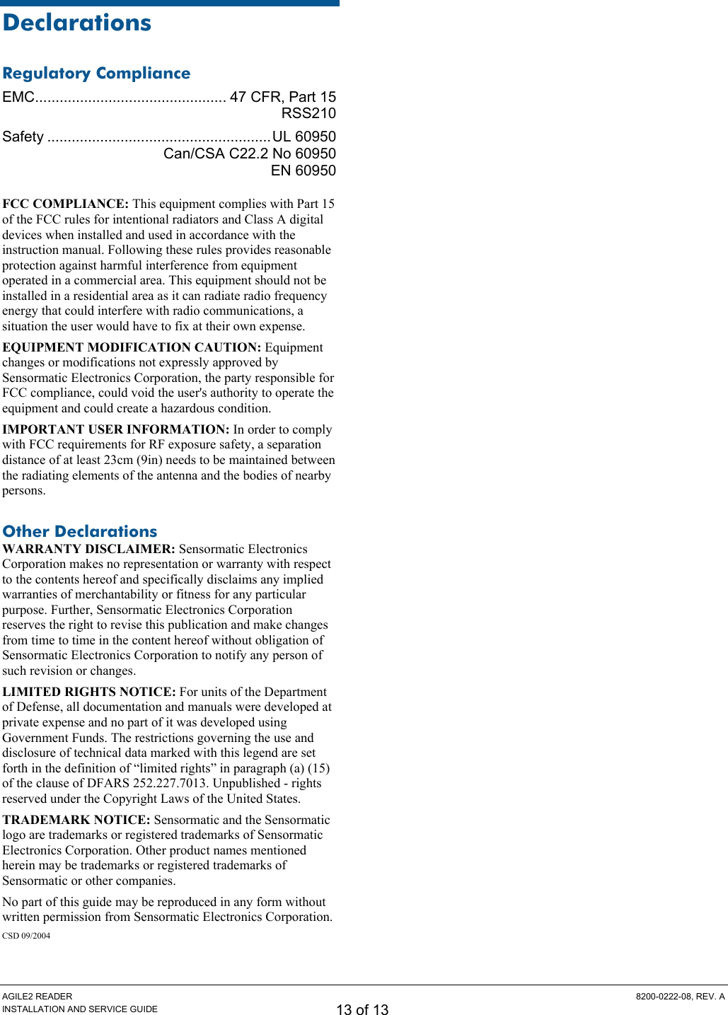 AGILE2 READER  8200-0222-08, REV. A INSTALLATION AND SERVICE GUIDE 13 of 13 Declarations Regulatory Compliance EMC............................................... 47 CFR, Part 15  RSS210 Safety .......................................................UL 60950   Can/CSA C22.2 No 60950  EN 60950 FCC COMPLIANCE: This equipment complies with Part 15 of the FCC rules for intentional radiators and Class A digital devices when installed and used in accordance with the instruction manual. Following these rules provides reasonable protection against harmful interference from equipment operated in a commercial area. This equipment should not be installed in a residential area as it can radiate radio frequency energy that could interfere with radio communications, a situation the user would have to fix at their own expense. EQUIPMENT MODIFICATION CAUTION: Equipment changes or modifications not expressly approved by Sensormatic Electronics Corporation, the party responsible for FCC compliance, could void the user&apos;s authority to operate the equipment and could create a hazardous condition. IMPORTANT USER INFORMATION: In order to comply with FCC requirements for RF exposure safety, a separation distance of at least 23cm (9in) needs to be maintained between the radiating elements of the antenna and the bodies of nearby persons. Other Declarations WARRANTY DISCLAIMER: Sensormatic Electronics Corporation makes no representation or warranty with respect to the contents hereof and specifically disclaims any implied warranties of merchantability or fitness for any particular purpose. Further, Sensormatic Electronics Corporation reserves the right to revise this publication and make changes from time to time in the content hereof without obligation of Sensormatic Electronics Corporation to notify any person of such revision or changes. LIMITED RIGHTS NOTICE: For units of the Department of Defense, all documentation and manuals were developed at private expense and no part of it was developed using Government Funds. The restrictions governing the use and disclosure of technical data marked with this legend are set forth in the definition of “limited rights” in paragraph (a) (15) of the clause of DFARS 252.227.7013. Unpublished - rights reserved under the Copyright Laws of the United States. TRADEMARK NOTICE: Sensormatic and the Sensormatic logo are trademarks or registered trademarks of Sensormatic Electronics Corporation. Other product names mentioned herein may be trademarks or registered trademarks of Sensormatic or other companies. No part of this guide may be reproduced in any form without written permission from Sensormatic Electronics Corporation. CSD 09/2004  