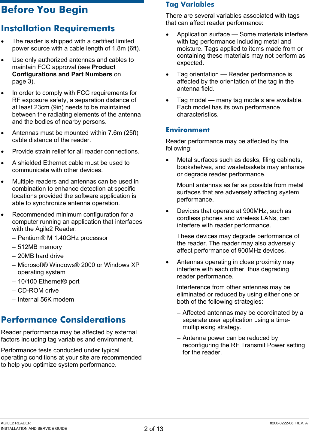 AGILE2 READER  8200-0222-08, REV. A INSTALLATION AND SERVICE GUIDE 2 of 13 Before You Begin Installation Requirements •  The reader is shipped with a certified limited power source with a cable length of 1.8m (6ft). •  Use only authorized antennas and cables to maintain FCC approval (see Product Configurations and Part Numbers on page 3). •  In order to comply with FCC requirements for RF exposure safety, a separation distance of at least 23cm (9in) needs to be maintained between the radiating elements of the antenna and the bodies of nearby persons. •  Antennas must be mounted within 7.6m (25ft) cable distance of the reader. •  Provide strain relief for all reader connections. •  A shielded Ethernet cable must be used to communicate with other devices. •  Multiple readers and antennas can be used in combination to enhance detection at specific locations provided the software application is able to synchronize antenna operation. •  Recommended minimum configuration for a computer running an application that interfaces with the Agile2 Reader: – Pentium® M 1.40GHz processor – 512MB memory – 20MB hard drive – Microsoft® Windows® 2000 or Windows XP operating system – 10/100 Ethernet® port – CD-ROM drive – Internal 56K modem Performance Considerations Reader performance may be affected by external factors including tag variables and environment. Performance tests conducted under typical operating conditions at your site are recommended to help you optimize system performance. Tag Variables There are several variables associated with tags that can affect reader performance: •  Application surface — Some materials interfere with tag performance including metal and moisture. Tags applied to items made from or containing these materials may not perform as expected. •  Tag orientation — Reader performance is affected by the orientation of the tag in the antenna field. •  Tag model — many tag models are available. Each model has its own performance characteristics. Environment Reader performance may be affected by the following: •  Metal surfaces such as desks, filing cabinets, bookshelves, and wastebaskets may enhance or degrade reader performance. Mount antennas as far as possible from metal surfaces that are adversely affecting system performance. •  Devices that operate at 900MHz, such as cordless phones and wireless LANs, can interfere with reader performance. These devices may degrade performance of the reader. The reader may also adversely affect performance of 900MHz devices. •  Antennas operating in close proximity may interfere with each other, thus degrading reader performance. Interference from other antennas may be eliminated or reduced by using either one or both of the following strategies: – Affected antennas may be coordinated by a separate user application using a time-multiplexing strategy. – Antenna power can be reduced by reconfiguring the RF Transmit Power setting for the reader.   