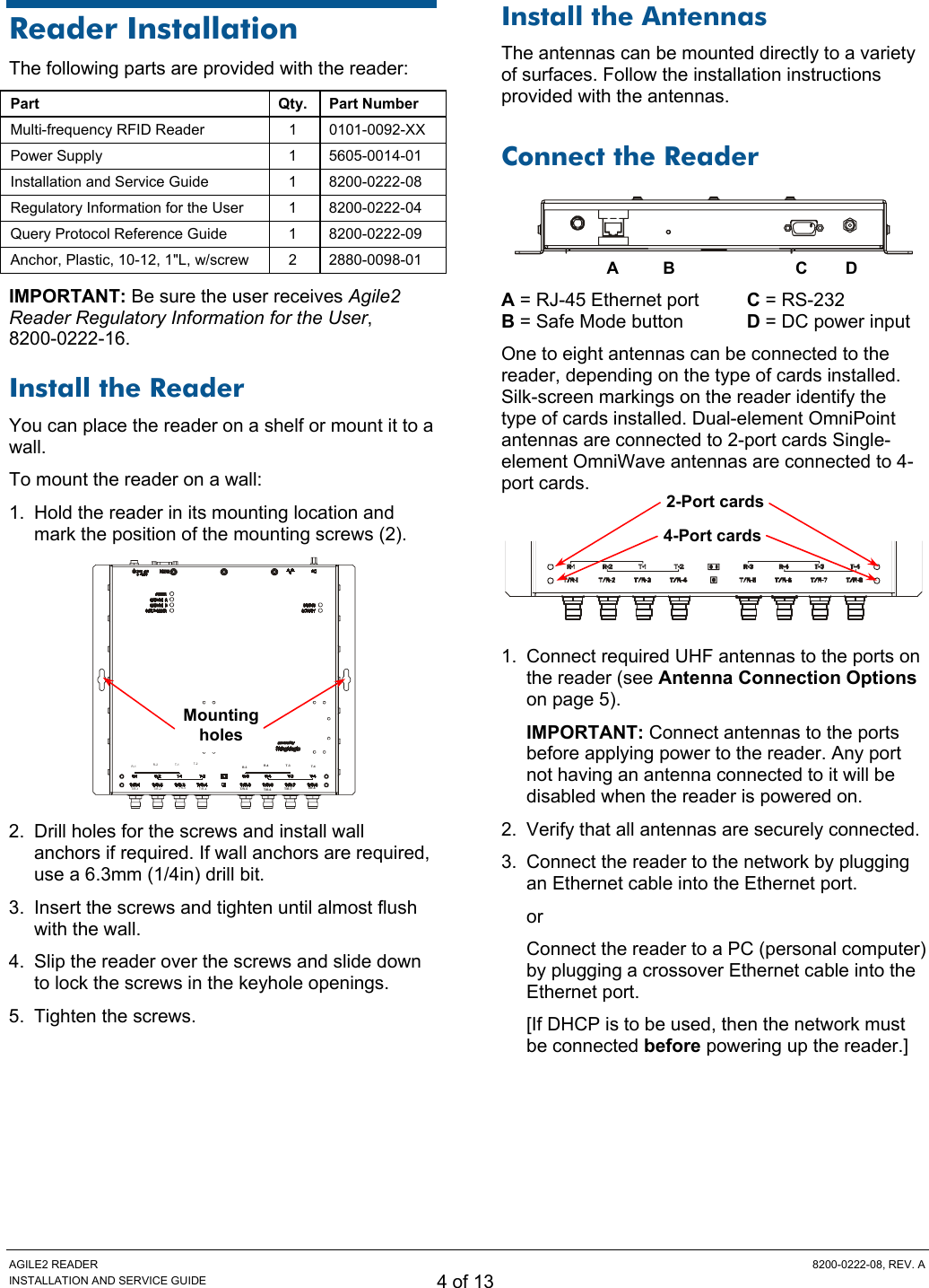 AGILE2 READER  8200-0222-08, REV. A INSTALLATION AND SERVICE GUIDE 4 of 13 Reader Installation The following parts are provided with the reader: Part Qty. Part Number Multi-frequency RFID Reader  1  0101-0092-XX Power Supply  1  5605-0014-01 Installation and Service Guide  1  8200-0222-08 Regulatory Information for the User  1  8200-0222-04 Query Protocol Reference Guide  1  8200-0222-09 Anchor, Plastic, 10-12, 1&quot;L, w/screw  2  2880-0098-01 IMPORTANT: Be sure the user receives Agile2 Reader Regulatory Information for the User,  8200-0222-16. Install the Reader You can place the reader on a shelf or mount it to a wall. To mount the reader on a wall: 1.  Hold the reader in its mounting location and mark the position of the mounting screws (2).  R-1 R-2 T-1 T-2T/R -1 T/R-2 T/R-3 T/R -4R-3 R-4 T-3 T-4T/R -5 T/R -6 T/R -7 T/R-8 2.  Drill holes for the screws and install wall anchors if required. If wall anchors are required, use a 6.3mm (1/4in) drill bit. 3.  Insert the screws and tighten until almost flush with the wall. 4.  Slip the reader over the screws and slide down to lock the screws in the keyhole openings. 5.  Tighten the screws. Install the Antennas The antennas can be mounted directly to a variety of surfaces. Follow the installation instructions provided with the antennas. Connect the Reader   A = RJ-45 Ethernet port  C = RS-232 B = Safe Mode button  D = DC power input One to eight antennas can be connected to the reader, depending on the type of cards installed. Silk-screen markings on the reader identify the type of cards installed. Dual-element OmniPoint antennas are connected to 2-port cards Single-element OmniWave antennas are connected to 4-port cards.   1.  Connect required UHF antennas to the ports on the reader (see Antenna Connection Options on page 5). IMPORTANT: Connect antennas to the ports before applying power to the reader. Any port not having an antenna connected to it will be disabled when the reader is powered on. 2.  Verify that all antennas are securely connected. 3.  Connect the reader to the network by plugging an Ethernet cable into the Ethernet port. or Connect the reader to a PC (personal computer) by plugging a crossover Ethernet cable into the Ethernet port. [If DHCP is to be used, then the network must be connected before powering up the reader.] Mounting holes AC BD4-Port cards 2-Port cards 