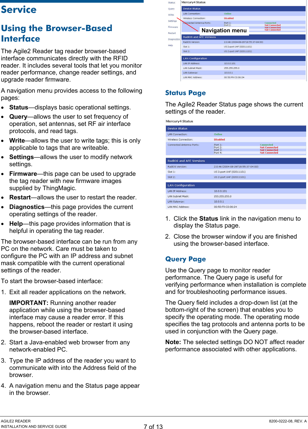 AGILE2 READER  8200-0222-08, REV. A INSTALLATION AND SERVICE GUIDE 7 of 13 Service Using the Browser-Based Interface The Agile2 Reader tag reader browser-based interface communicates directly with the RFID reader. It includes several tools that let you monitor reader performance, change reader settings, and upgrade reader firmware. A navigation menu provides access to the following pages: • Status—displays basic operational settings. • Query—allows the user to set frequency of operation, set antennas, set RF air interface protocols, and read tags. • Write—allows the user to write tags; this is only applicable to tags that are writeable. • Settings—allows the user to modify network settings. • Firmware—this page can be used to upgrade the tag reader with new firmware images supplied by ThingMagic. • Restart—allows the user to restart the reader. • Diagnostics—this page provides the current operating settings of the reader. • Help—this page provides information that is helpful in operating the tag reader. The browser-based interface can be run from any PC on the network. Care must be taken to configure the PC with an IP address and subnet mask compatible with the current operational settings of the reader. To start the browser-based interface: 1.  Exit all reader applications on the network. IMPORTANT: Running another reader application while using the browser-based interface may cause a reader error. If this happens, reboot the reader or restart it using the browser-based interface. 2.  Start a Java-enabled web browser from any network-enabled PC. 3.  Type the IP address of the reader you want to communicate with into the Address field of the browser. 4.  A navigation menu and the Status page appear in the browser.  Status Page The Agile2 Reader Status page shows the current settings of the reader.  1. Click the Status link in the navigation menu to display the Status page. 2.  Close the browser window if you are finished using the browser-based interface. Query Page Use the Query page to monitor reader performance. The Query page is useful for verifying performance when installation is complete and for troubleshooting performance issues. The Query field includes a drop-down list (at the bottom-right of the screen) that enables you to specify the operating mode. The operating mode specifies the tag protocols and antenna ports to be used in conjunction with the Query page. Note: The selected settings DO NOT affect reader performance associated with other applications.  Navigation menu 