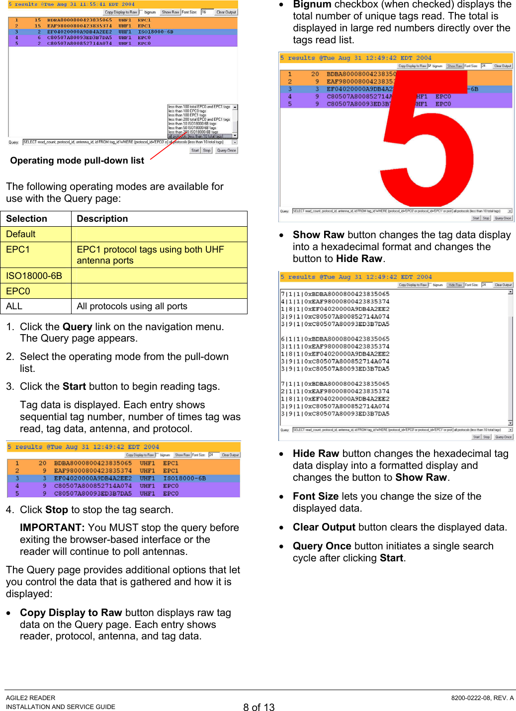 AGILE2 READER  8200-0222-08, REV. A INSTALLATION AND SERVICE GUIDE 8 of 13   The following operating modes are available for use with the Query page:  Selection Description Default   EPC1  EPC1 protocol tags using both UHF antenna ports ISO18000-6B   EPC0   ALL  All protocols using all ports 1. Click the Query link on the navigation menu. The Query page appears. 2.  Select the operating mode from the pull-down list. 3. Click the Start button to begin reading tags. Tag data is displayed. Each entry shows sequential tag number, number of times tag was read, tag data, antenna, and protocol.  4. Click Stop to stop the tag search. IMPORTANT: You MUST stop the query before exiting the browser-based interface or the reader will continue to poll antennas. The Query page provides additional options that let you control the data that is gathered and how it is displayed: • Copy Display to Raw button displays raw tag data on the Query page. Each entry shows reader, protocol, antenna, and tag data. • Bignum checkbox (when checked) displays the total number of unique tags read. The total is displayed in large red numbers directly over the tags read list.  • Show Raw button changes the tag data display into a hexadecimal format and changes the button to Hide Raw.  • Hide Raw button changes the hexadecimal tag data display into a formatted display and changes the button to Show Raw. • Font Size lets you change the size of the displayed data. • Clear Output button clears the displayed data. • Query Once button initiates a single search cycle after clicking Start. Operating mode pull-down list 