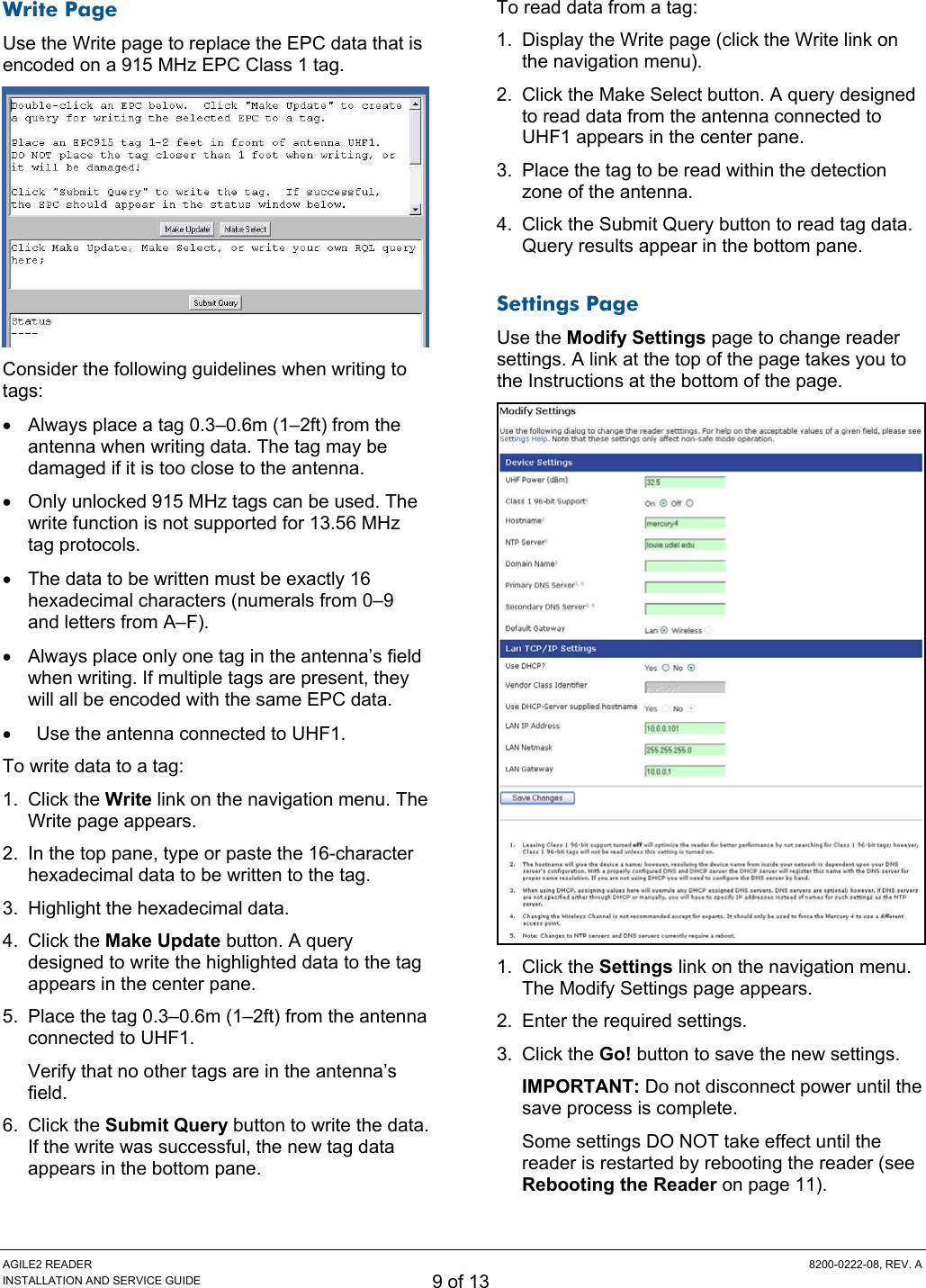 AGILE2 READER  8200-0222-08, REV. A INSTALLATION AND SERVICE GUIDE 9 of 13 Write Page Use the Write page to replace the EPC data that is encoded on a 915 MHz EPC Class 1 tag.  Consider the following guidelines when writing to tags: •  Always place a tag 0.3–0.6m (1–2ft) from the antenna when writing data. The tag may be damaged if it is too close to the antenna. •  Only unlocked 915 MHz tags can be used. The write function is not supported for 13.56 MHz tag protocols. •  The data to be written must be exactly 16 hexadecimal characters (numerals from 0–9 and letters from A–F). •  Always place only one tag in the antenna’s field when writing. If multiple tags are present, they will all be encoded with the same EPC data. •  Use the antenna connected to UHF1. To write data to a tag: 1. Click the Write link on the navigation menu. The Write page appears. 2.  In the top pane, type or paste the 16-character hexadecimal data to be written to the tag. 3.  Highlight the hexadecimal data. 4. Click the Make Update button. A query designed to write the highlighted data to the tag appears in the center pane. 5.  Place the tag 0.3–0.6m (1–2ft) from the antenna connected to UHF1. Verify that no other tags are in the antenna’s field. 6. Click the Submit Query button to write the data. If the write was successful, the new tag data appears in the bottom pane. To read data from a tag: 1.  Display the Write page (click the Write link on the navigation menu). 2.  Click the Make Select button. A query designed to read data from the antenna connected to UHF1 appears in the center pane. 3.  Place the tag to be read within the detection zone of the antenna. 4.  Click the Submit Query button to read tag data. Query results appear in the bottom pane. Settings Page Use the Modify Settings page to change reader settings. A link at the top of the page takes you to the Instructions at the bottom of the page.  1. Click the Settings link on the navigation menu. The Modify Settings page appears. 2.  Enter the required settings. 3. Click the Go! button to save the new settings. IMPORTANT: Do not disconnect power until the save process is complete. Some settings DO NOT take effect until the reader is restarted by rebooting the reader (see Rebooting the Reader on page 11). 