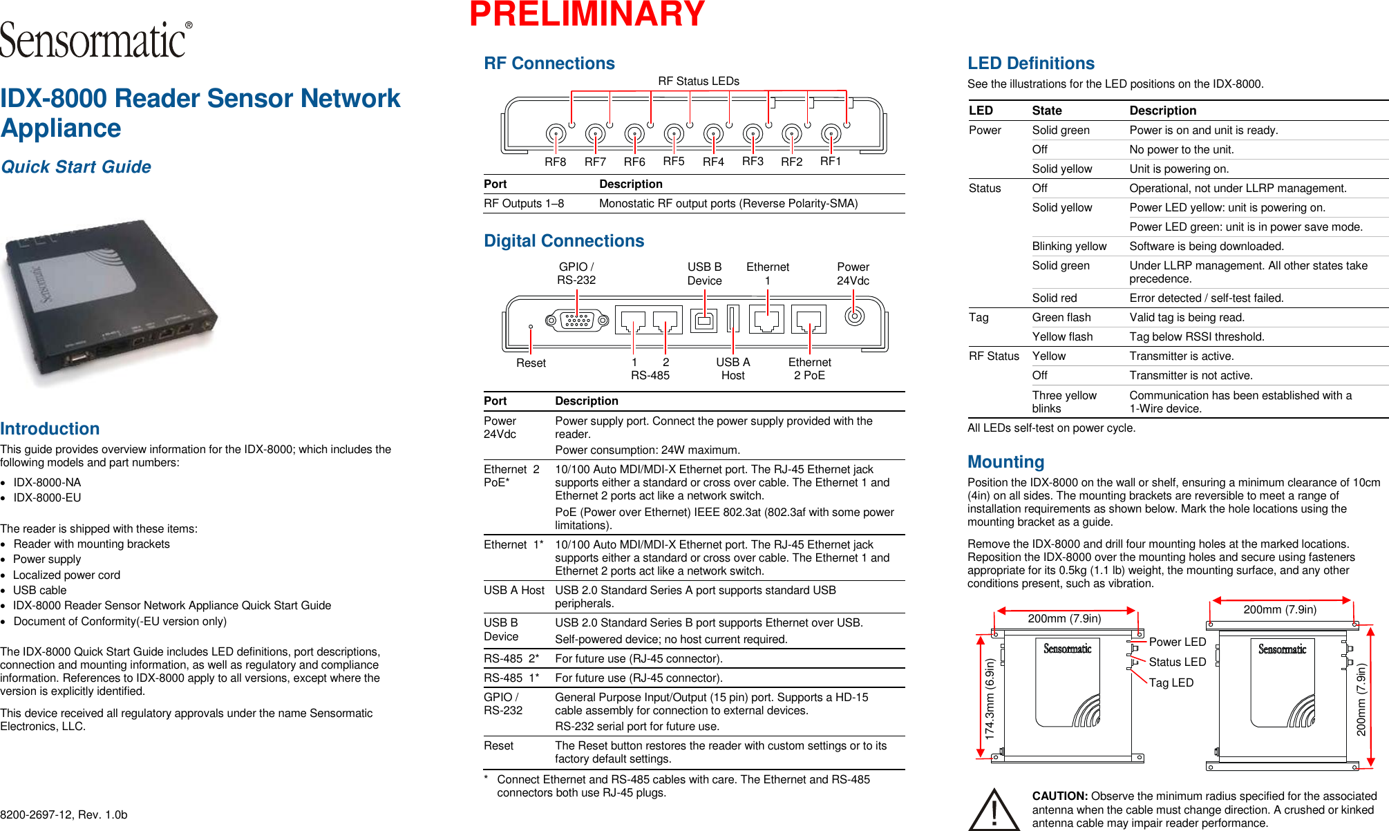  PRELIMINARY  IDX-8000 Reader Sensor Network Appliance Quick Start Guide  Introduction This guide provides overview information for the IDX-8000; which includes the following models and part numbers:   IDX-8000-NA   IDX-8000-EU The reader is shipped with these items:   Reader with mounting brackets   Power supply   Localized power cord   USB cable   IDX-8000 Reader Sensor Network Appliance Quick Start Guide   Document of Conformity(-EU version only) The IDX-8000 Quick Start Guide includes LED definitions, port descriptions, connection and mounting information, as well as regulatory and compliance information. References to IDX-8000 apply to all versions, except where the version is explicitly identified. This device received all regulatory approvals under the name Sensormatic Electronics, LLC.  8200-2697-12, Rev. 1.0b RF Connections  Port Description RF Outputs 1–8 Monostatic RF output ports (Reverse Polarity-SMA)  Digital Connections  Port Description Power 24Vdc Power supply port. Connect the power supply provided with the reader. Power consumption: 24W maximum. Ethernet  2 PoE* 10/100 Auto MDI/MDI-X Ethernet port. The RJ-45 Ethernet jack supports either a standard or cross over cable. The Ethernet 1 and Ethernet 2 ports act like a network switch. PoE (Power over Ethernet) IEEE 802.3at (802.3af with some power limitations). Ethernet  1* 10/100 Auto MDI/MDI-X Ethernet port. The RJ-45 Ethernet jack supports either a standard or cross over cable. The Ethernet 1 and Ethernet 2 ports act like a network switch. USB A Host USB 2.0 Standard Series A port supports standard USB peripherals. USB B Device USB 2.0 Standard Series B port supports Ethernet over USB. Self-powered device; no host current required. RS-485  2* For future use (RJ-45 connector). RS-485  1* For future use (RJ-45 connector). GPIO / RS-232 General Purpose Input/Output (15 pin) port. Supports a HD-15 cable assembly for connection to external devices. RS-232 serial port for future use. Reset The Reset button restores the reader with custom settings or to its factory default settings. *  Connect Ethernet and RS-485 cables with care. The Ethernet and RS-485 connectors both use RJ-45 plugs.  LED Definitions  See the illustrations for the LED positions on the IDX-8000. LED State Description Power Solid green Power is on and unit is ready.  Off No power to the unit. Solid yellow Unit is powering on. Status Off Operational, not under LLRP management. Solid yellow Power LED yellow: unit is powering on.  Power LED green: unit is in power save mode. Blinking yellow Software is being downloaded. Solid green Under LLRP management. All other states take precedence. Solid red Error detected / self-test failed. Tag Green flash Valid tag is being read. Yellow flash Tag below RSSI threshold. RF Status Yellow Transmitter is active.  Off Transmitter is not active.  Three yellow blinks Communication has been established with a 1-Wire device. All LEDs self-test on power cycle. Mounting Position the IDX-8000 on the wall or shelf, ensuring a minimum clearance of 10cm (4in) on all sides. The mounting brackets are reversible to meet a range of installation requirements as shown below. Mark the hole locations using the mounting bracket as a guide. Remove the IDX-8000 and drill four mounting holes at the marked locations. Reposition the IDX-8000 over the mounting holes and secure using fasteners appropriate for its 0.5kg (1.1 lb) weight, the mounting surface, and any other conditions present, such as vibration.  CAUTION: Observe the minimum radius specified for the associated antenna when the cable must change direction. A crushed or kinked antenna cable may impair reader performance. 200mm (7.9in) 174.3mm (6.9in) Power LED Status LED Tag LED 200mm (7.9in) 200mm (7.9in) RF Status LEDs RF1 RF2 RF3 RF4 RF5 RF6 RF7 RF8 Power 24Vdc Ethernet 1 GPIO / RS-232 Ethernet 2 PoE 1        2 RS-485 USB B Device USB A Host Reset 