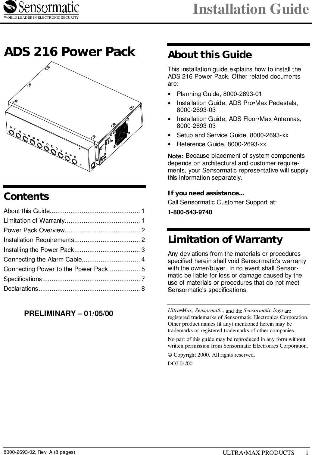 WORLD LEADER IN ELECTRONIC SECURITY Installation Guide8000-2693-02, Rev. A (8 pages) ULTRA•MAX PRODUCTS 11 ADS 216 Power PackContentsAbout this Guide................................................ 1Limitation of Warranty........................................ 1Power Pack Overview........................................ 2Installation Requirements................................... 2Installing the Power Pack................................... 3Connecting the Alarm Cable............................... 4Connecting Power to the Power Pack................. 5Specifications.................................................... 7Declarations...................................................... 8About this GuideThis installation guide explains how to install theADS 216 Power Pack. Other related documentsare:•  Planning Guide, 8000-2693-01•  Installation Guide, ADS Pro•Max Pedestals,8000-2693-03•  Installation Guide, ADS Floor•Max Antennas,8000-2693-03•  Setup and Service Guide, 8000-2693-xx•  Reference Guide, 8000-2693-xxNote: Because placement of system componentsdepends on architectural and customer require-ments, your Sensormatic representative will supplythis information separately.If you need assistance...Call Sensormatic Customer Support at:1-800-543-9740Limitation of WarrantyAny deviations from the materials or proceduresspecified herein shall void Sensormatic&apos;s warrantywith the owner/buyer. In no event shall Sensor-matic be liable for loss or damage caused by theuse of materials or procedures that do not meetSensormatic&apos;s specifications.Ultra•Max, Sensormatic, and the Sensormatic logo areregistered trademarks of Sensormatic Electronics Corporation.Other product names (if any) mentioned herein may betrademarks or registered trademarks of other companies.No part of this guide may be reproduced in any form withoutwritten permission from Sensormatic Electronics Corporation.© Copyright 2000. All rights reserved.DOJ 01/00PRELIMINARY – 01/05/00