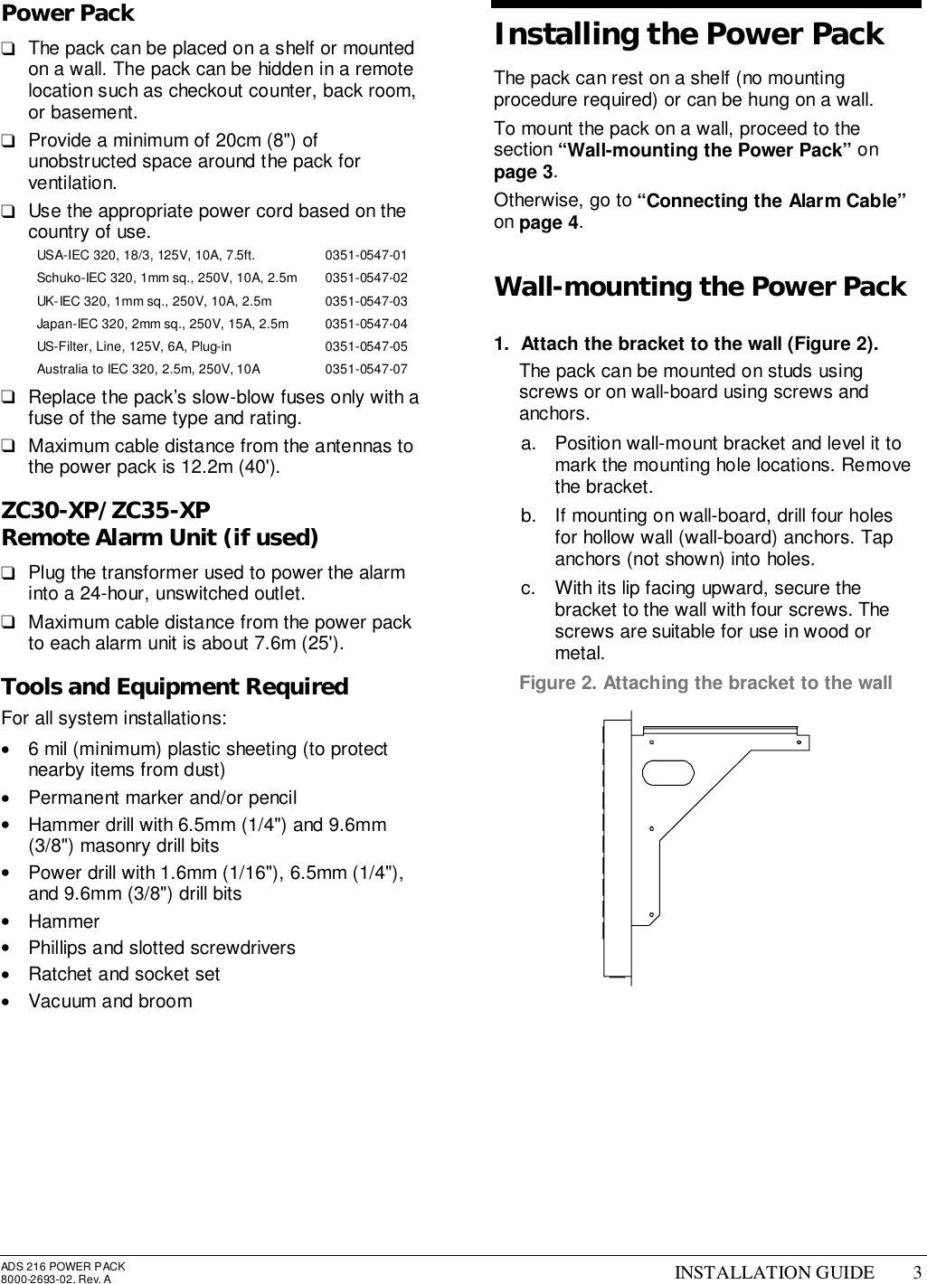 ADS 216 POWER PACK8000-2693-02, Rev. A INSTALLATION GUIDE 3Power Pack❑  The pack can be placed on a shelf or mountedon a wall. The pack can be hidden in a remotelocation such as checkout counter, back room,or basement.❑  Provide a minimum of 20cm (8&quot;) ofunobstructed space around the pack forventilation.❑  Use the appropriate power cord based on thecountry of use.USA-IEC 320, 18/3, 125V, 10A, 7.5ft. 0351-0547-01Schuko-IEC 320, 1mm sq., 250V, 10A, 2.5m 0351-0547-02UK-IEC 320, 1mm sq., 250V, 10A, 2.5m 0351-0547-03Japan-IEC 320, 2mm sq., 250V, 15A, 2.5m 0351-0547-04US-Filter, Line, 125V, 6A, Plug-in 0351-0547-05Australia to IEC 320, 2.5m, 250V, 10A 0351-0547-07❑  Replace the pack’s slow-blow fuses only with afuse of the same type and rating.❑  Maximum cable distance from the antennas tothe power pack is 12.2m (40&apos;).ZC30-XP/ZC35-XPRemote Alarm Unit (if used)❑  Plug the transformer used to power the alarminto a 24-hour, unswitched outlet.❑  Maximum cable distance from the power packto each alarm unit is about 7.6m (25&apos;).Tools and Equipment RequiredFor all system installations:•  6 mil (minimum) plastic sheeting (to protectnearby items from dust)•  Permanent marker and/or pencil•  Hammer drill with 6.5mm (1/4&quot;) and 9.6mm(3/8&quot;) masonry drill bits•  Power drill with 1.6mm (1/16&quot;), 6.5mm (1/4&quot;),and 9.6mm (3/8&quot;) drill bits• Hammer•  Phillips and slotted screwdrivers•  Ratchet and socket set•  Vacuum and broomInstalling the Power PackThe pack can rest on a shelf (no mountingprocedure required) or can be hung on a wall.To mount the pack on a wall, proceed to thesection “Wall-mounting the Power Pack” onpage 3.Otherwise, go to “Connecting the Alarm Cable”on page 4.Wall-mounting the Power Pack1.  Attach the bracket to the wall (Figure 2).  The pack can be mounted on studs usingscrews or on wall-board using screws andanchors.a.  Position wall-mount bracket and level it tomark the mounting hole locations. Removethe bracket.b.  If mounting on wall-board, drill four holesfor hollow wall (wall-board) anchors. Tapanchors (not shown) into holes.c.  With its lip facing upward, secure thebracket to the wall with four screws. Thescrews are suitable for use in wood ormetal.Figure 2. Attaching the bracket to the wall