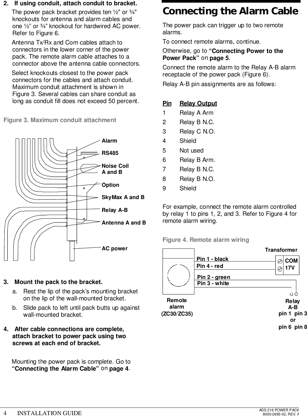 4 INSTALLATION GUIDE ADS 216 POWER PACK8000-2693-02, REV. A2.  If using conduit, attach conduit to bracket.  The power pack bracket provides ten ½&quot; or ¾&quot;knockouts for antenna and alarm cables andone ½” or ¾” knockout for hardwired AC power.Refer to Figure 6.  Antenna Tx/Rx and Com cables attach toconnectors in the lower corner of the powerpack. The remote alarm cable attaches to aconnector above the antenna cable connectors.  Select knockouts closest to the power packconnectors for the cables and attach conduit.Maximum conduit attachment is shown inFigure 3. Several cables can share conduit aslong as conduit fill does not exceed 50 percent.Figure 3. Maximum conduit attachment3.  Mount the pack to the bracket.a.  Rest the lip of the pack’s mounting bracketon the lip of the wall-mounted bracket.b.  Slide pack to left until pack butts up againstwall-mounted bracket.4.  After cable connections are complete,attach bracket to power pack using twoscrews at each end of bracket.  Mounting the power pack is complete. Go to“Connecting the Alarm Cable” on page 4.Connecting the Alarm CableThe power pack can trigger up to two remotealarms.To connect remote alarms, continue.Otherwise, go to “Connecting Power to thePower Pack” on page 5.Connect the remote alarm to the Relay A-B alarmreceptacle of the power pack (Figure 6).Relay A-B pin assignments are as follows:Pin Relay Output1 Relay A Arm2 Relay B N.C.3 Relay C N.O.4 Shield5 Not used6 Relay B Arm.7 Relay B N.C.8 Relay B N.O.9 ShieldFor example, connect the remote alarm controlledby relay 1 to pins 1, 2, and 3. Refer to Figure 4 forremote alarm wiring.Figure 4. Remote alarm wiringPin 1 - blackPin 4 - redRelayA-Bpin 1  pin 3orpin 6  pin 8TransformerRemotealarm(ZC30/ZC35)COM17VPin 2 - greenPin 3 - whiteAlarmRS485Noise CoilA and BOptionSkyMax A and BRelay A-BAntenna A and BAC power