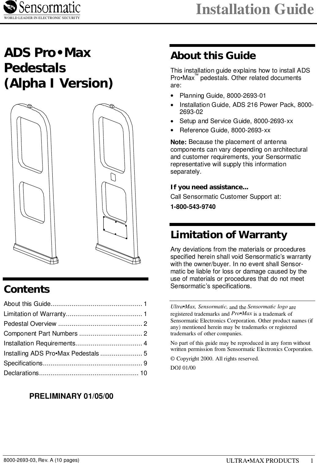 WORLD LEADER IN ELECTRONIC SECURITY Installation Guide8000-2693-03, Rev. A (10 pages) ULTRA•MAX PRODUCTS 11 ADS Pro•MaxPedestals(Alpha I Version)ContentsAbout this Guide................................................ 1Limitation of Warranty........................................ 1Pedestal Overview ............................................ 2Component Part Numbers ................................. 2Installation Requirements................................... 4Installing ADS Pro•Max Pedestals ...................... 5Specifications.................................................... 9Declarations.................................................... 10About this GuideThis installation guide explains how to install ADSPro•Max™ pedestals. Other related documentsare:•  Planning Guide, 8000-2693-01•  Installation Guide, ADS 216 Power Pack, 8000-2693-02•  Setup and Service Guide, 8000-2693-xx•  Reference Guide, 8000-2693-xxNote: Because the placement of antennacomponents can vary depending on architecturaland customer requirements, your Sensormaticrepresentative will supply this informationseparately.If you need assistance...Call Sensormatic Customer Support at:1-800-543-9740Limitation of WarrantyAny deviations from the materials or proceduresspecified herein shall void Sensormatic’s warrantywith the owner/buyer. In no event shall Sensor-matic be liable for loss or damage caused by theuse of materials or procedures that do not meetSensormatic’s specifications.Ultra•Max, Sensormatic, and the Sensormatic logo areregistered trademarks and Pro•Max is a trademark ofSensormatic Electronics Corporation. Other product names (ifany) mentioned herein may be trademarks or registeredtrademarks of other companies.No part of this guide may be reproduced in any form withoutwritten permission from Sensormatic Electronics Corporation.© Copyright 2000. All rights reserved.DOJ 01/00PRELIMINARY 01/05/00