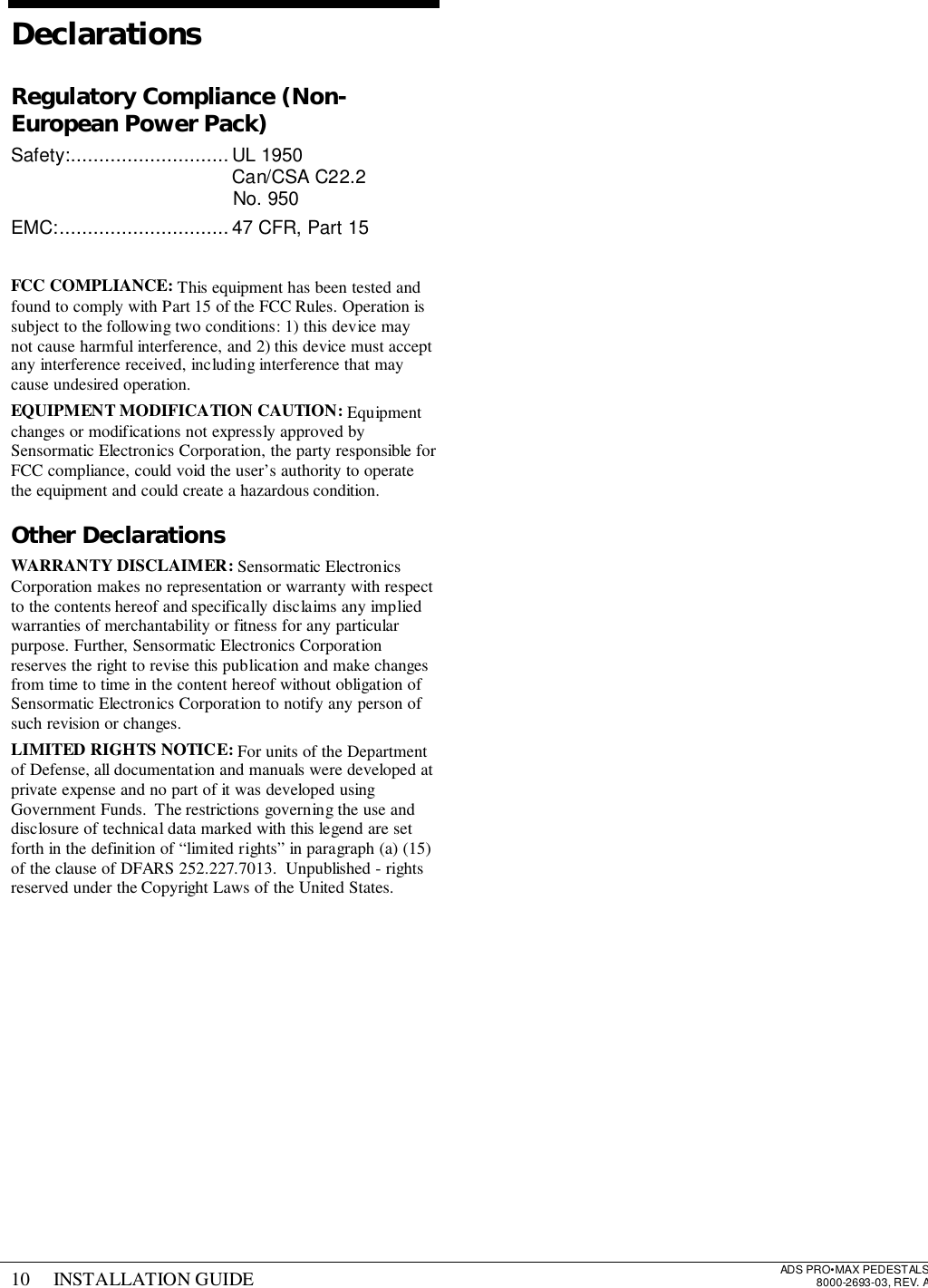 10 INSTALLATION GUIDE ADS PRO•MAX PEDESTALS8000-2693-03, REV. ADeclarationsRegulatory Compliance (Non-European Power Pack)Safety:............................UL 1950Can/CSA C22.2No. 950EMC:..............................47 CFR, Part 15FCC COMPLIANCE: This equipment has been tested andfound to comply with Part 15 of the FCC Rules. Operation issubject to the following two conditions: 1) this device maynot cause harmful interference, and 2) this device must acceptany interference received, including interference that maycause undesired operation.EQUIPMENT MODIFICATION CAUTION: Equipmentchanges or modifications not expressly approved bySensormatic Electronics Corporation, the party responsible forFCC compliance, could void the user’s authority to operatethe equipment and could create a hazardous condition.Other DeclarationsWARRANTY DISCLAIMER: Sensormatic ElectronicsCorporation makes no representation or warranty with respectto the contents hereof and specifically disclaims any impliedwarranties of merchantability or fitness for any particularpurpose. Further, Sensormatic Electronics Corporationreserves the right to revise this publication and make changesfrom time to time in the content hereof without obligation ofSensormatic Electronics Corporation to notify any person ofsuch revision or changes.LIMITED RIGHTS NOTICE: For units of the Departmentof Defense, all documentation and manuals were developed atprivate expense and no part of it was developed usingGovernment Funds.  The restrictions governing the use anddisclosure of technical data marked with this legend are setforth in the definition of “limited rights” in paragraph (a) (15)of the clause of DFARS 252.227.7013.  Unpublished - rightsreserved under the Copyright Laws of the United States.