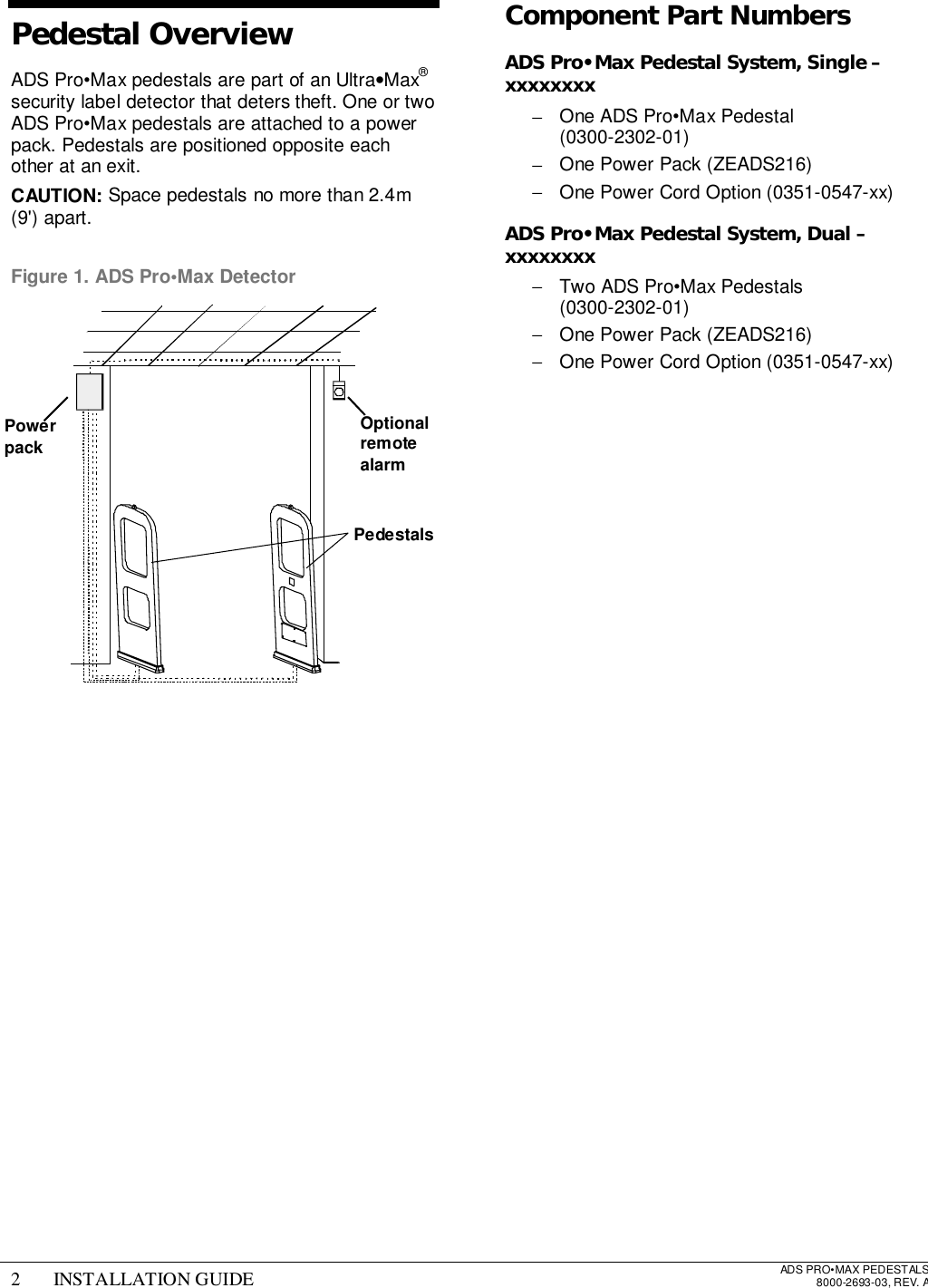 2 INSTALLATION GUIDE ADS PRO•MAX PEDESTALS8000-2693-03, REV. APedestal OverviewADS Pro•Max pedestals are part of an Ultra•Max®security label detector that deters theft. One or twoADS Pro•Max pedestals are attached to a powerpack. Pedestals are positioned opposite eachother at an exit.CAUTION: Space pedestals no more than 2.4m(9&apos;) apart.Figure 1. ADS Pro•Max DetectorComponent Part NumbersADS Pro•Max Pedestal System, Single –xxxxxxxx−  One ADS Pro•Max Pedestal (0300-2302-01)−  One Power Pack (ZEADS216)−  One Power Cord Option (0351-0547-xx)ADS Pro•Max Pedestal System, Dual –xxxxxxxx−  Two ADS Pro•Max Pedestals (0300-2302-01)−  One Power Pack (ZEADS216)−  One Power Cord Option (0351-0547-xx)PowerpackOptionalremotealarmPedestals
