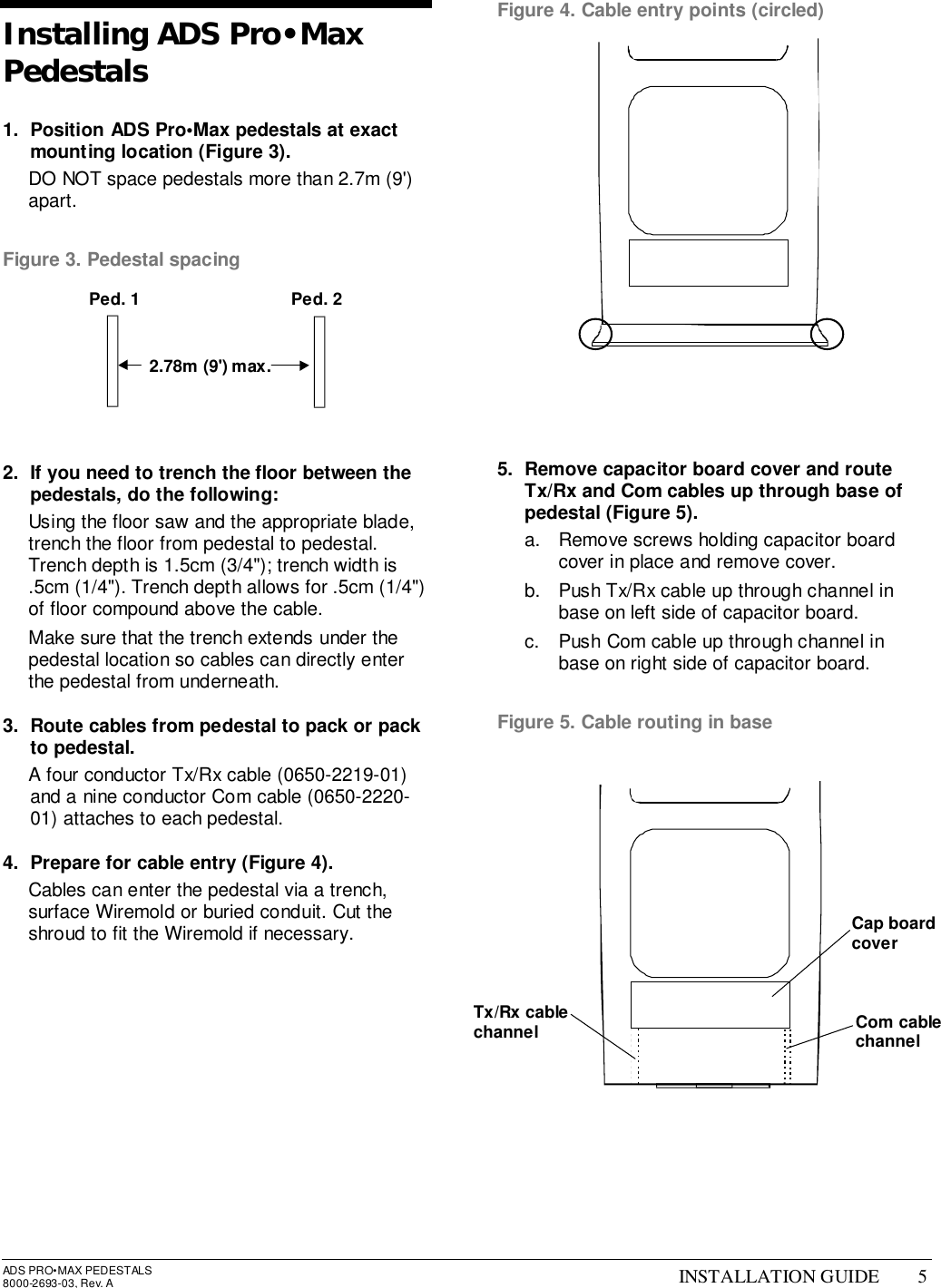 ADS PRO•MAX PEDESTALS8000-2693-03, Rev. A INSTALLATION GUIDE 5Installing ADS Pro•MaxPedestals1.  Position ADS Pro•Max pedestals at exactmounting location (Figure 3).  DO NOT space pedestals more than 2.7m (9&apos;)apart.Figure 3. Pedestal spacing2.  If you need to trench the floor between thepedestals, do the following:  Using the floor saw and the appropriate blade,trench the floor from pedestal to pedestal.Trench depth is 1.5cm (3/4&quot;); trench width is.5cm (1/4&quot;). Trench depth allows for .5cm (1/4&quot;)of floor compound above the cable.  Make sure that the trench extends under thepedestal location so cables can directly enterthe pedestal from underneath.3.  Route cables from pedestal to pack or packto pedestal.  A four conductor Tx/Rx cable (0650-2219-01)and a nine conductor Com cable (0650-2220-01) attaches to each pedestal.4.  Prepare for cable entry (Figure 4).  Cables can enter the pedestal via a trench,surface Wiremold or buried conduit. Cut theshroud to fit the Wiremold if necessary.Figure 4. Cable entry points (circled)5.  Remove capacitor board cover and routeTx/Rx and Com cables up through base ofpedestal (Figure 5).a.  Remove screws holding capacitor boardcover in place and remove cover.b.  Push Tx/Rx cable up through channel inbase on left side of capacitor board.c.  Push Com cable up through channel inbase on right side of capacitor board.Figure 5. Cable routing in base2.78m (9&apos;) max.Ped. 1 Ped. 2Cap boardcoverCom cablechannelTx/Rx cablechannel